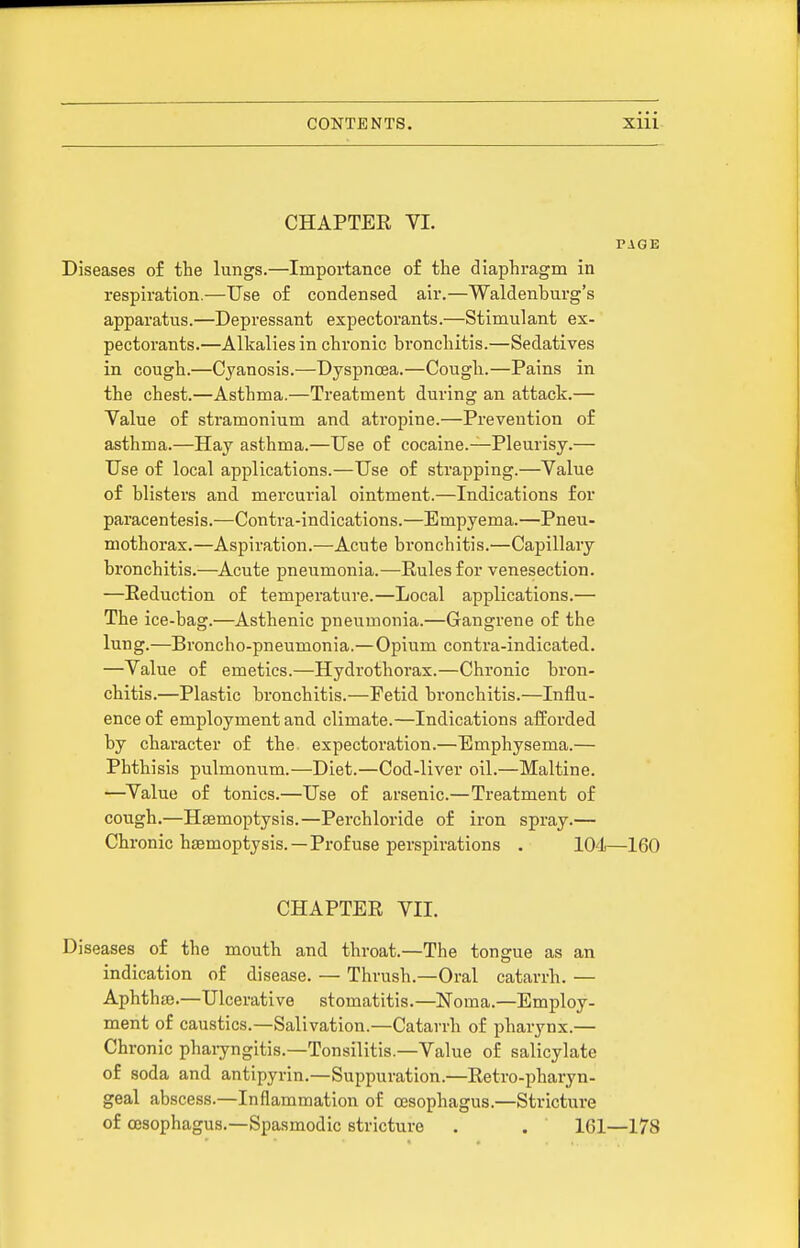 CHAPTER VI. PAGE Diseases of the lungs.—Importance of the diaphragm in respiration.—Use of condensed air.—Waldenburg's apparatus.—Depressant expectorants.—Stimulant ex- pectorants.—Alkalies in chronic bronchitis.—Sedatives in cough.—Cyanosis.—Dyspnoea.—Cough.—Pains in the chest.—Asthma.—Treatment during an attack.— Value of stramonium and atropine.—Prevention of asthma.—Hay asthma.—Use of cocaine.—Pleurisy.— Use of local applications.—Use of strapping.—Value of blisters and mercurial ointment.—Indications for paracentesis.—Contra-indications.—Empyema.—Pneu- mothorax.—Aspiration.—Acute bronchitis.—Capillary bronchitis.—^Acute pneumonia.—Rules for venesection. —Reduction of temperature.—Local applications.— The ice-bag.—Asthenic pneumonia.—Gangrene of the lung.—Broncho-pneumonia.—Opium contra-indicated. —Value of emetics.—Hydrothorax.—Chronic bron- chitis.—Plastic bronchitis.—Fetid bronchitis.—Influ- ence of employment and climate.—Indications afforded by character of the expectoration.—Emphysema.— Phthisis pulmonum.—Diet.—Cod-liver oil.—Maltine. —^Value of tonics.—Use of arsenic.—Treatment of cough.—Hsemoptysis.—Perchloride of iron spray.— Chronic hjemoptysis.—Profuse perspirations . lO'l—160 CHAPTER VII. Diseases of the mouth and throat.—The tongue as an indication of disease. — Thrush.—Oral catarrh. — Aphtha).—Ulcerative stomatitis.—Noma.—Employ- ment of caustics.—Salivation.—Catarrh of pharynx.— Chronic phaiyngitis.—Tonsilitis.—Value of salicylate of soda and antipyrin.—Suppuration.—Retro-pharyn- geal abscess.—Inflammation of oesophagus.—Stricture of ojsophagus.—Spasmodic stricture . . 161—178