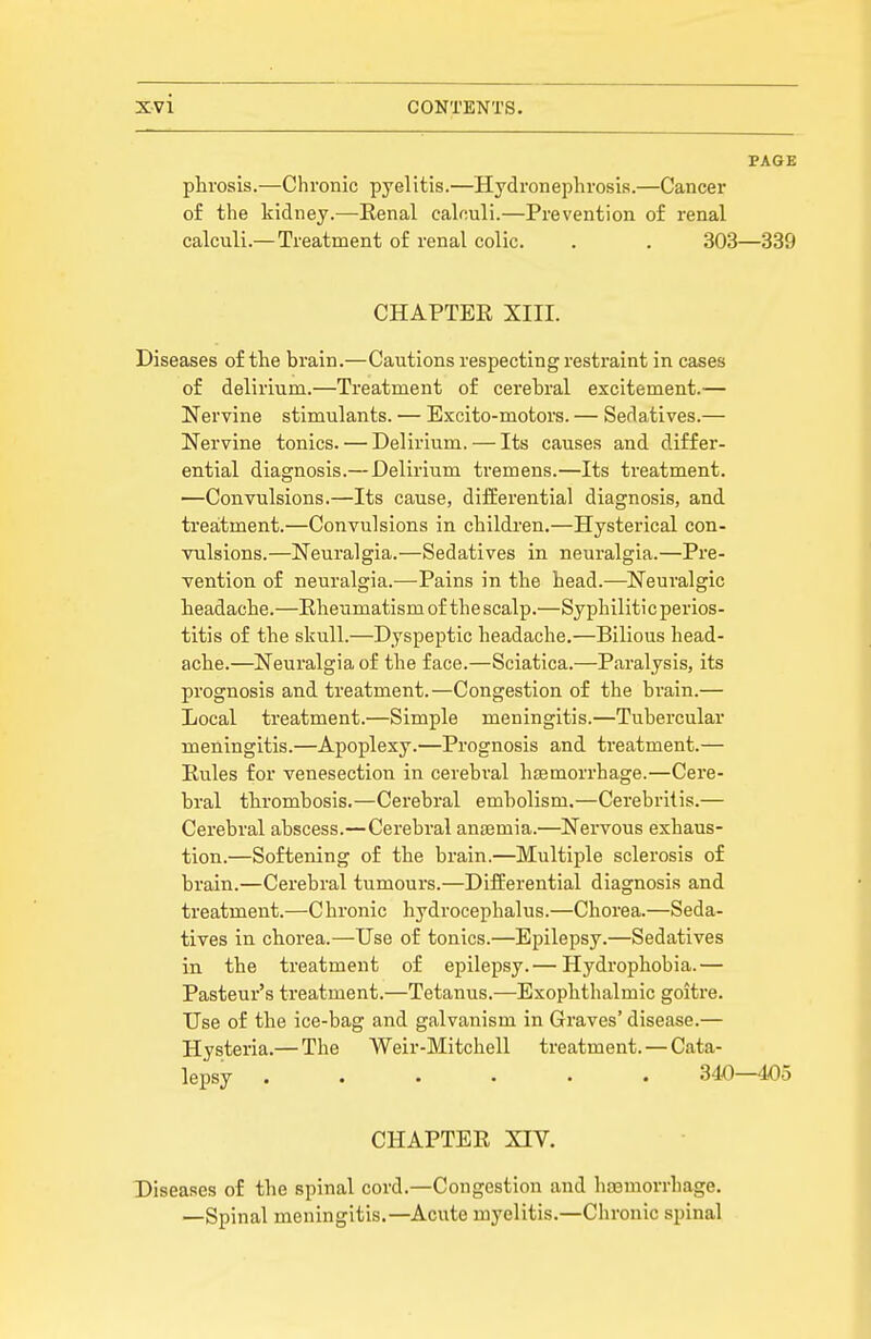 PAGE plirosis.—Chronic pyelitis.—Hydronephrosis.—Cancer of the kidney.—Renal calculi.—Prevention of renal calculi.— Treatment of renal colic. . . 303—339 CHAPTER XIII. Diseases of the brain.—Cautions respecting restraint in cases of delirium.—Treatment of cerebral excitement.— Nervine stimulants. — Excito-motors. — Sedatives.— Nervine tonics. — Delirium, — Its causes and differ- ential diagnosis.—Delirium tremens.—Its treatment. —Convulsions.—Its cause, difEerential diagnosis, and treatment.—Convulsions in children.—Hysterical con- vulsions.—Neuralgia.—Sedatives in neuralgia.—Pre- vention of neuralgia.-—Pains in the head.—Neuralgic headache.—Rheumatism of the scalp.—Syphiliticperios- titis of the skull.—Dyspeptic headache.—Bilious head- ache.—Neuralgia of the face.—Sciatica.—Paralysis, its prognosis and treatment.—Congestion of the brain.— Local treatment.—Simple meningitis.—Tubercular meningitis.—Apoplexy.—Prognosis and treatment.— Rules for venesection in cerebral hsemorrhage.—Cere- bral thrombosis.—Cerebral embolism.—Cerebritis.— Cerebral abscess.—Cerebral anajmia.—Nervous exhaus- tion.—Softening of the brain.—Multiple sclerosis of brain.—Cerebral tumours.—Differential diagnosis and treatment.—C hronic hydrocephalus.—Chorea.—Seda- tives in chorea.—Use of tonics.—Epilepsy.—Sedatives in the treatment of epilepsy.— Hydrophobia.— Pasteur's treatment.—Tetanus.—Exophthalmic goitre. Use of the ice-bag and galvanism in Graves' disease.— Hysteria.— The Weir-Mitchell treatment. — Cata- lepsy ...... 340—405 CHAPTER XIV, Diseases of the spinal cord.—Congestion and hoBmorrhage. —Spinal meningitis.—Aciite myelitis.—Chronic spinal