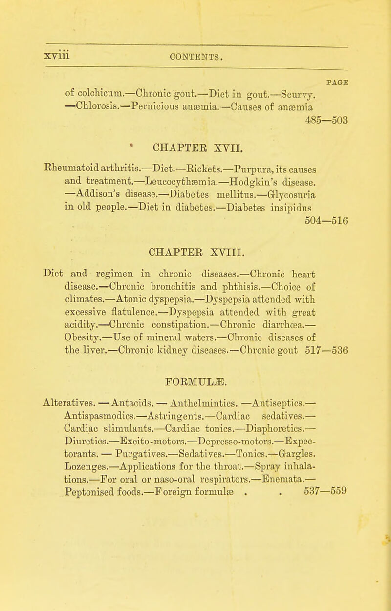 PAGE of colchicum.—Chronic gout.—Diet in gout.—Scurvy. —Chlorosis.—Peruicious anaemia.—Causes of auEemia 485—503 CHAPTEE XVII. Rheumatoid arthritis.—Diet.—Rickets.—Purpura, its causes and treatment.—Leucocythsemia.—Hodgkin's disease. —Addison's disease.—Diabetes mellitus.—Glycosuria in old people.—Diet in diabetes.—Diabetes insipidus 504—516 CHAPTER XVIII. Diet and regimen in chronic diseases.—Chronic heart disease,—Chronic bronchitis and phthisis.—Choice of climates.—Atonic dyspepsia.—Dyspepsia attended with excessive flatulence.—Dyspepsia attended with great acidity.—Chronic constipation.—Chronic diarrhcea.— Obesity.—Use of mineral waters.—Chronic diseases of the liver.—Chronic kidney diseases.—Chronic gout 517—536 F0RMULJ3. Alteratives. —Antacids. — Anthelmintics. —Antiseptics.— Antispasmodics,—Astringents.—Cardiac sedatives.— Cardiac stimulants.—Cardiac tonics.—Diaphoretics.— Diuretics.—Excito-motors.—Depresso-motors.—Expec- torants. — Purgatives.—Sedatives.—Tonics.—Gargles. Lozenges.—Applications for the throat.—Spray inhala- tions.—For oral or naso-oral respirators.—Enemata.— Peptonised foods.—Foreign formulae . . 537—559