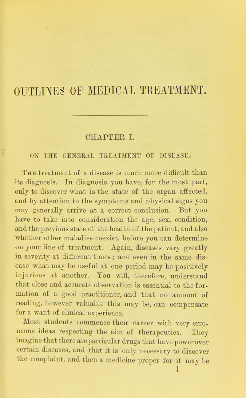 OUTLINES OF MEDICAL TREATMENT. CHAPTER I. ON THE GENERAL TREATMENT OE DISEASE. The treatment of a disease is much more difficult than its diagnosis. In diagnosis you have, for the most part, only to discover what is the state of the organ affected, and by attention to the symptoms and physical signs you may generally arrive at a correct conclusion. But you have to take into consideration the age, sex, condition, and the previous state of the health of the patient, and also whether other maladies coexist, before you can determine on your line of treatment. Again, diseases vary greatly in severity at different times; and even in the same dis- ease what may be useful at one period may be positively injurious at another. You will, therefore, understand that close and accurate observation is essential to the for- mation of a good practitioner, and that no amount of reading, however valuable this may be, can compensate for a want of clinical exj^erieuce. Most students commence their career with very erro- neous ideas respecting the aim of therapeutics. They imagine that there are particular drugs that have power over certain diseases, and that it is only necessary to discover the complaint, and then a medicine proper for it may be