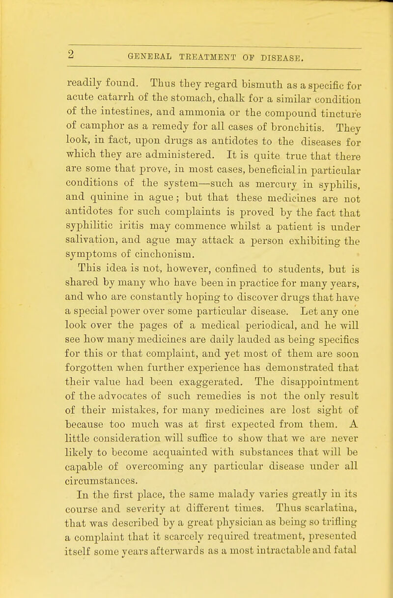 readily found. Thus they regard bismuth as a specific for acute catarrh of the stomach, chalk for a similar coudition of the intestines, and ammonia or the compound tincture of camphor as a remedy for all cases of bronchitis. They look, in fact, upon drugs as antidotes to the diseases for which they are administered. It is quite true that there are some that prove, in most cases, beneficial in particular conditions of the system—such as mercury in syphilis, and quinine in ague; but that these medicines are not antidotes for such comj)laints is proved by the fact that syphilitic iritis may commence whilst a patient is under salivation, and ague may attack a j)erson exhibiting the symptoms of cinchonism. This idea is not, however, confined to students, but is shared by many who have been in practice for many years, and who are constantly hoping to discover drugs that have a special power over some particular disease. Let any one look over the pages of a medical periodical, and he will see how many medicines are daily lauded as being specifics for this or that complaint, and yet most of them are soon forgotten when further experience has demonstrated that their value had been exaggerated. The disappointment of the advocates of such remedies is not the only result of their mistakes, for many medicines are lost sight of because too much was at first expected from them. A little consideration will suflSce to show that we are never likely to become acquainted with substances that will be capable of overcoming any particular disease under all circumstances. In the first place, the same malady varies greatly in its course and severity at different times. Thus scarlatina, that was described by a great physician as being so trifling a complaint that it scarcely required treatment, presented itself some vears afterwards as a most intractable and fatal