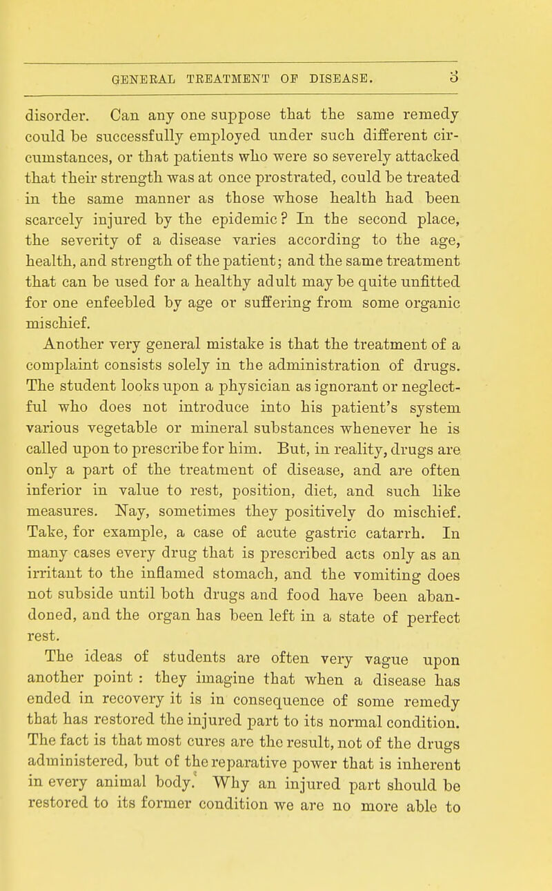 disorder. Can any one suppose that the same remedy could be successfully employed under such different cir- cumstances, or that patients who were so severely attacked that their strength was at once prostrated, could be treated in the same manner as those whose health had been scarcely injured by the epidemic ? In the second place, the severity of a disease varies according to the age, health, and strength of the patient; and the same treatment that can be used for a healthy adult maybe quite unfitted for one enfeebled by age or suffering from some organic mischief. Another very general mistake is that the treatment of a complaint consists solely in the administration of drugs. The student looks upon a physician as ignorant or neglect- ful who does not introduce into his patient's system various vegetable or mineral substances whenever he is called upon to prescribe for him. But, in reality, drugs are only a part of the treatment of disease, and are often inferior in value to rest, position, diet, and such like measures. Nay, sometimes they positively do mischief. Take, for example, a case of acute gastric catarrh. In many cases every drug that is prescribed acts only as an irritant to the inflamed stomach, and the vomiting does not subside until both drugs and food have been aban- doned, and the organ has been left in a state of perfect rest. The ideas of students are often very vague upon another point : they imagine that when a disease has ended in recovery it is in consequence of some remedy that has restored the injured part to its normal condition. The fact is that most cures are the result, not of the drugs administered, but of the reparative power that is inherent in every animal body. Why an injured part should be restored to its former condition we are no more able to