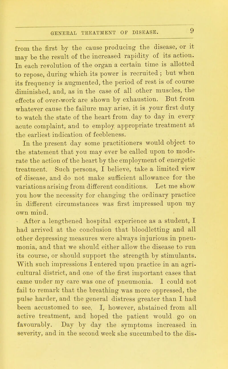 from the first by the cause producing the disease, or it may be the result of the increased rapidity of its action. In each revolution of the organ a certain time is allotted to repose, during which its power is recruited ; but when its frequency is augmented, the period of rest is of course diminished, and, as in the case of all other muscles, the effects of over-work are shown by exhaustion. But from whatever cause the failure may arise, it is your first duty to watch the state of the heart from day to day in every acute complaint, and to employ appx'opriate treatment at the earliest indication of feebleness. In the present day some practitioners would object to the statement that you may ever be called upon to mode- rate the action of the heart by the employment of energetic treatment. Such persons, I believe, take a limited view of disease, and do not make sufficient allowance for the variations arising from different conditions. Let me show you how the necessity for changing the ordinary practice in different circumstances was first impressed upon my own mind. • After a lengthened hospital experience as a student, I had arrived at the conclusion that bloodletting and all other depressing measures were always injurious in pneu- monia, and that we should either allow the disease to run its course, or should support the strength by stimulants. With such impressions I entered upon practice in an agri- cultural district, and one of the first important cases that came under my care was one of pneumonia. 1 could not fail to remark that the breathing was more oppressed, the pulse harder, and the general distress greater than I had been accustomed to see. I, however, abstained from all active treatment, and hoped the patient would go on favourably. Day by day the symptoms increased in severity, and in the second week she succumbed to the dis-