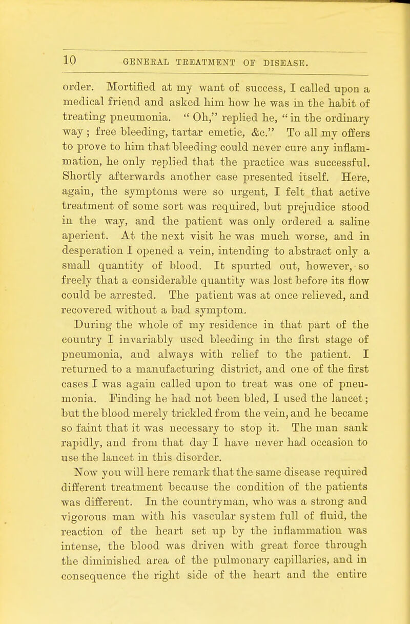 order. Mortified at my want of success, I called upon a medical friend and asked him how he was in the habit of treating pneumonia.  Oh, replied he, in the ordinary way ; free bleeding, tartar emetic, &c. To all my offers to jDrove to him that bleeding could never cure any inflam- mation, he only replied that the practice was successful. Shortly afterwards another case presented itself. Here, again, the symptoms were so urgent, I felt that active treatment of some sort was required, but jjrejudice stood in the way, and the patient Avas only ordered a sahne aperient. At the next visit he was much worse, and in desperation I opened a vein, intending to abstract only a small quantity of blood. It spurted out, however, so freely that a considerable quantity was lost before its flow could be arrested. The patient was at once relieved, and recovered without a bad symptom. During the whole of my residence in that part of the country I invariably used bleeding in the first stage of pneumonia, and always with relief to the patient. I returned to a manufacturing district, and one of the first cases I was again called upon to treat was one of j)neu- monia. Finding he had not been bled, I used the lancet; but the blood merely trickled from the vein, and he became so faint that it was necessary to stop it. The man sank rapidly, and from that day I have never had occasion to use the lancet in this disordei-. Now you will here remark that the same disease required different treatment because the condition of the patients was different. In the countryman, who was a strong and vigorous man with his vascular system full of fluid, the reaction of the heart set up by the inflammation was intense, the blood was driven with great force through the diminished area of the pulmonary capillaries, and in consequence the right side of the heart and the entire