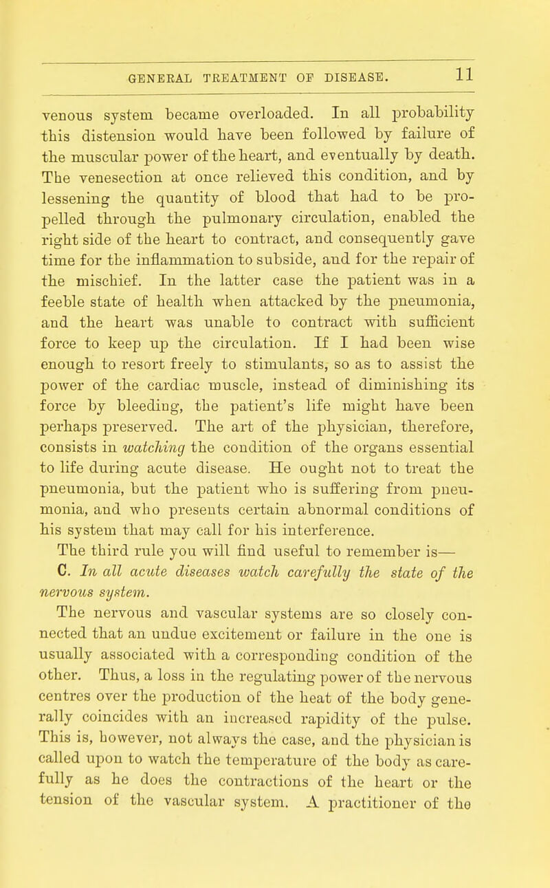 venous system became overloaded. In all probability this distension would have been followed by failure of the muscular power of the heart, and eventually by death. The venesection at once relieved this condition, and by lessening the quantity of blood that had to be pro- pelled through the pulmonary circulation, enabled the right side of the heart to contract, and consequently gave time for the inflammation to subside, and for the repair of the mischief. In the latter case the patient was in a feeble state of health when attacked by the pneumonia, and the heart was unable to contract with sujQ&eient force to keep up the circulation. If I had been wise enough to resort freely to stimulants, so as to assist the power of the cardiac muscle, instead of diminishing its force by bleeding, the patient's life might have been perhaps preserved. The art of the physician, therefore, consists in watching the condition of the organs essential to life during acute disease. He ought not to treat the pneumonia, but the patient who is suffering from pneu- monia, and who presents certain abnormal conditions of his system that may call for his interference. The third rule you will find useful to remember is— C. In all acute diseases watch carefully the state of the nervous system. The nervous and vascular systems are so closely con- nected that an undue excitement or failure in the one is usually associated with a corresponding condition of the other. Thus, a loss in the regulating power of the nervous centres over the production of the heat of the body gene- rally coincides with an increased rapidity of the pulse. This is, however, not always the case, and the physician is called upon to watch the temperature of the body as care- fully as he does the contractions of the heart or the tension of the vascular system. A practitioner of the