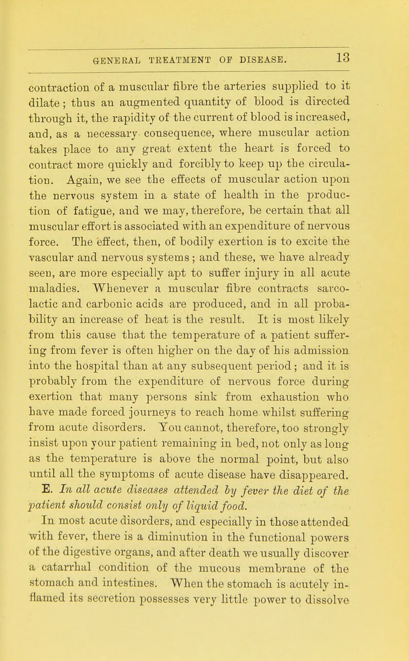 contraction of a muscnlar fibre the arteries supplied to it dilate; thus an augmented quantity of blood is directed through it, the rapidity of the cm-rent of blood is increased, and, as a necessary consequence, where muscular action takes place to any great extent the heart is forced to contract more quickly and forcibly to keep up the circula- tion. Again, we see the effects of muscular action upon the nervous system in a state of health in the produc- tion of fatigue, and we may, therefore, be certain that all muscular effort is associated with an expenditure of nervous force. The effect, then, of bodily exertion is to excite the vascular and nervous systems ; and these, we have already seen, are more especially apt to suffer injury in all acute maladies. Whenever a muscular fibre contracts sarco- lactic and carbonic acids are produced, and in all pi'oba- bility an increase of heat is the result. It is most likely from this cause tha.t the temperature of a patient suffer- ing from fever is often higher on the day of his admission into the hospital than at any subsequent period; and it is probably from the expenditure of nervous force during exertion that many persons sink from exhaustion who have made forced joui-neys to reach home whilst suffering from acute disorders. You cannot, therefore, too strongly insist VL-poxi your patient remaining in bed, not only as long as the temperature is above the normal point, but also until all the symptoms of acute disease have disappeared. E. In all acute diseases attended by fever the diet of the imtient should consist only of liquid food. In most acute disorders, and especially in those attended with fever, there is a diminution in the functional powers of the digestive organs, and after death we usually discover a catarrhal condition of the mucous membrane of the stomach and intestines. When the stomach is acutely in- flamed its secretion possesses very little power to dissolve