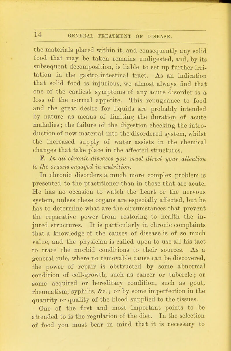 the materials placed within it, and consequently any solid food that may be taken remains undigested, and, by its subsequent decomposition, is liable to set up further irri- tation in the gastro-intestinal tract. As an indication that solid food is injurious, we almost always find that one of the earliest symptoms of any acute disorder is a loss of the normal appetite. This repugnance to food and the great desire for liquids are probably intended by nature as means of limiting the duration of acute maladies ; the failure of the digestion checking the intro- duction of new material into the disordered system, whilst the increased supply of water assists in the chemical changes that take place in the affected structures. F. In all chronic diseases you must direct your attention to the organs engaged in nutrition. In chronic disorders a much more complex problem is presented to the practitioner than in those that are acute. He has no occasion to watch the heart or the nervous system, unless these organs are especially affected, but he has to determine what are the circumstances that prevent the reparative power from restoring to health the in- jured structures. It is particularly in chronic complaints that a knowrledge of the causes of disease is of so much value, and the physician is called upon to use all his tact to trace the morbid conditions to their sources. As a general rule, where no removable cause can be discovered, the power of repair is obstructed by some abnormal condition of cell-growth, such as cancer or tubercle ; or some acquired or hereditary condition, such as gout, rheumatism, syphilis, &c.; or by some imperfection in the quantity or quality of the blood supplied to the tissues. One of the first and most important points to be attended to is the regulation of the diet. In the selection of food you must bear in mind that it is necessaiy to