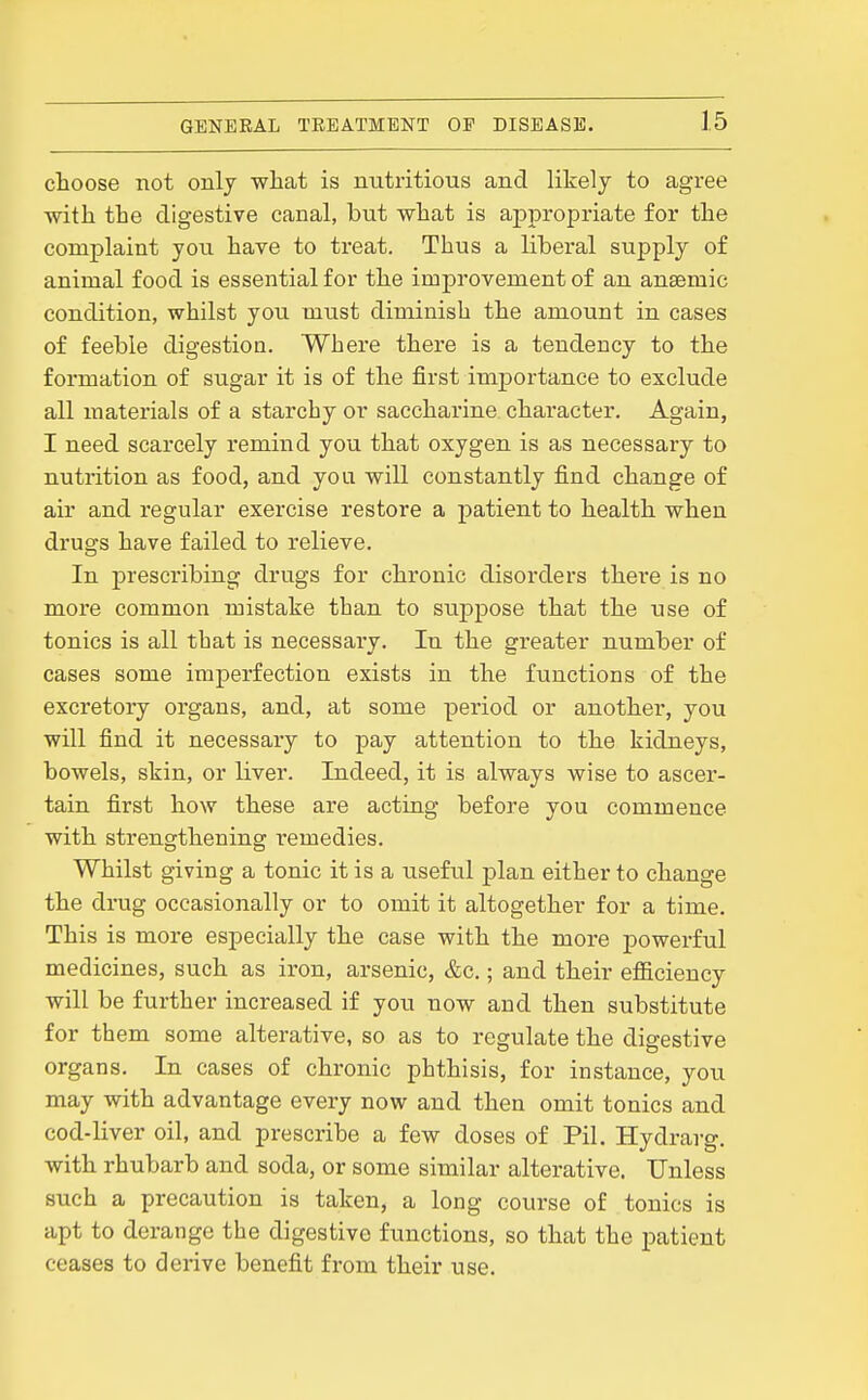 choose not onlj what is nutritious and likely to agree with the digestive canal, but what is appropriate for the complaint you have to treat. Thus a liberal supply of animal food is essential for the improvement of an anaemic condition, whilst you must diminish the amount in cases of feeble digestion. Where there is a tendency to the formation of sugar it is of the first importance to exclude all materials of a starchy or saccharine character. Again, I need scarcely remind you that oxygen is as necessary to nutrition as food, and you will constantly find change of air and regular exercise restore a patient to health when drugs have failed to relieve. In prescribing drugs for chronic disorders there is no more common mistake than to suppose that the use of tonics is all that is necessary. In the greater number of cases some imperfection exists in the functions of the excretory organs, and, at some period or another, you will find it necessary to pay attention to the kidneys, bowels, skin, or liver. Indeed, it is always wise to ascer- tain first how these are acting before you commence with strengthening remedies. Whilst giving a tonic it is a useful j)lan either to change the drug occasionally or to omit it altogether for a time. This is more especially the case with the more powerful medicines, such as iron, arsenic, &c.; and their efl&ciency will be further increased if you now and then substitute for them some alterative, so as to regulate the digestive organs. In cases of chronic phthisis, for instance, you may with advantage every now and then omit tonics and cod-liver oil, and prescribe a few doses of Pil. Hydrarg. with rhubarb and soda, or some similar alterative. Unless such a precaution is taken, a long course of tonics is apt to derange the digestive functions, so that the patient ceases to derive benefit from their use.