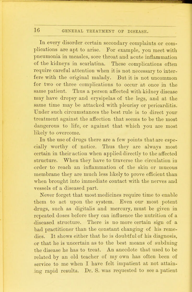 In every disorder certain secondary complaints or com- plications are apt to arise. For example, you meet with pneumonia in measles, sore throat and acute inflammation of the kidneys in scarlatina. These complications often require careful attention when it is not necessar'y to inter- fere with the original malady. But it is not uncommon for two or three complications to occur at once in the same patient. Thus a j)erson affected with kidney disease may have dropsy and erysipelas of the legs, and at the same time may be attacked with pleurisy or pericarditis. Under such circumstances the best rule is to direct your treatment against the affection that seems to be the most dangerous to life, or against that which you are most likely to overcome. In the use of drugs there are a few points that are esj)e- <;ially worthy of notice. Thus they are always most certain in their action when applied directly to the affected structure. When they have to ti'averse the circulation in order to reach an inflammation of the skin or mucous membrane they are much less likely to prove efficient than when brought into immediate contact with the nerves and vessels of a diseased part. Never forget that most medicines require time to enable them to act upon the system. Even our most jDotent drugs, such as digitalis and mercury, must be given in rejjeated doses before they can influence the nutrition of a diseased structure. There is no more certain sign of a bad practitioner than the constant changing of his reme- dies. It shows either that he is doubtful of his diagnosis, or that he is uncertain as to the best means of subduing the disease he has to treat. An anecdote that used to be related by an old teacher of my own has often been of service to me when I have felt impatient at not attain- ing rapid results. Dr. S. was requested to see a i)atient