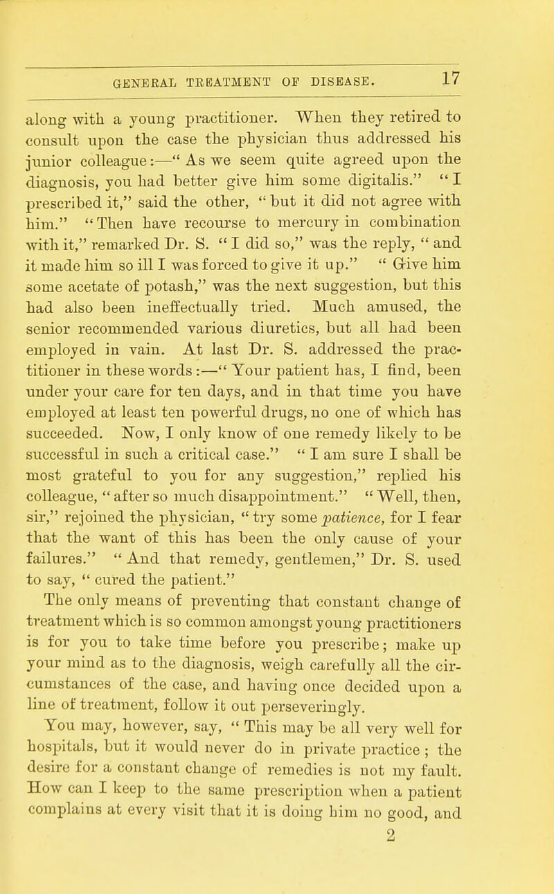 along with a young practitioner. When they retired to consult upon the case the physician thus addressed his junior colleague:— As we seem quite agreed upon the diagnosis, you had better give him some digitalis.  I prescribed it, said the other,  but it did not agree with him. Then have recourse to mercury in combination with it, remarked Dr. S.  I did so, was the reply,  and it made him so ill I was forced to give it up.  Grive him some acetate of potash, was the next suggestion, but this had also been ineffectually tried. Much amused, the senior recommended various diuretics, but all had been employed in vain. At last Dr. S. addressed the prac- titioner in these words:— Your patient has, I find, been under your care for ten days, and in that time you have employed at least ten powerful drugs, no one of which has succeeded. Now, I only know of one remedy likely to be successful in such a critical case.  I am sure I shall be most grateful to you for any suggestion, replied his colleague,  after so much disappointment.  Well, then, sir, rejoined the physician,  try some patience, for I fear that the want of this has been the only cause of your failures.  And that remedy, gentlemen, Dr. S. used to say,  cured the patient. The only means of preventing that constant chauge of treatment which is so common amongst young practitioners is for you to take time before you prescribe; make up your mind as to the diagnosis, weigh carefully all the cir- cumstances of the case, and having once decided upon a line of treatment, follow it out perseveringly. You may, however, say,  Tiiis may be all very well for hospitals, but it would never do in private practice ; the desire for a constant change of remedies is not my fault. How can I keep to the same prescription when a patient complains at every visit that it is doing him no good, and 2