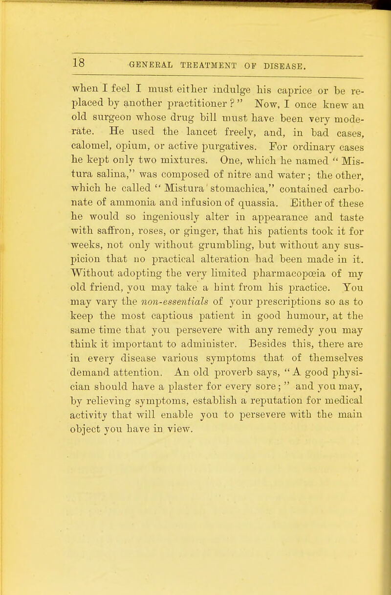 when I feel I must either indulge his caprice or be re- placed by another practitioner ?  Now, I once knew an old surgeon whose drug bill must have been very mode- rate. He used the lancet freely, and, in bad cases, calomel, opium, or active purgatives. For ordinary cases he kept only two mixtures. One, which he named  Mis- tura salina, was composed of nitre and water; the other, which he called  Mistura stomachica, contained carbo- nate of ammonia and infusion of quassia. Either of these he would so ingeniously alter in ap23earance and taste with saffron, roses, or ginger, that his patients took it for weeks, not only without grumbling, but without any sus- picion that no practical alteration had been made in it. Without adopting the very limited pharmacopoeia of my old friend, you may take a hint from his jDractice. Tou may vary the non-essentials of your prescriptions so as to keep the most captious patient in good humour, at the same time that you persevere with any remedy you may think it important to administer. Besides this, there are in every disease various symptoms that of themselves demand attention. An old proverb says, A good jjhysi- cian should have a plaster for every sore;  and you may, by relieving symptoms, establish a reputation for medical activity that will enable you to persevere with the main object you have in view.