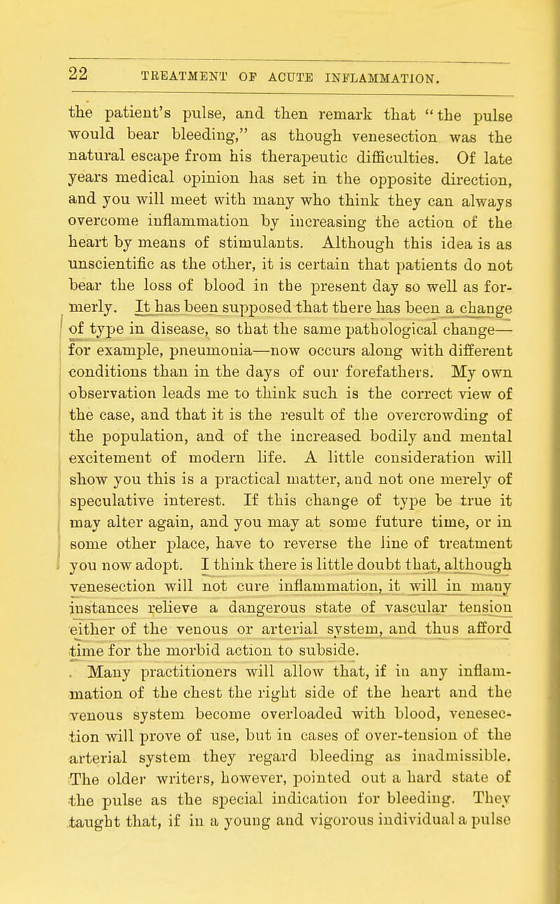 tlie patient's pulse, and then remark tliat the pulse •would bear bleeding, as though venesection was the natural escape from his therapeutic difficulties. Of late years medical opinion has set in the opposite direction, and you will meet with many who think they can always overcome inflammation by increasing the action of the heart by means of stimulants. Although this idea is as unscientific as the other, it is certain that patients do not bear the loss of blood in the present day so well as for- merly. It has been supposed that there has been a change ' of tjije in disease, so that the same pathological change— for examj)le, pneumonia—now occurs along with different conditions than in the days of our forefathers. My own observation leads me to think such is the correct view of the case, and that it is the result of the overcrowding of the population, and of the increased bodily and mental excitement of modern life. A little consideration will show you this is a practical matter, and not one merely of speculative interest. If this change of type be true it may alter again, and you may at some future time, or in some other place, have to reverse the line of treatment you now adopt. I think there is little doubt that, although venesection will not cure inflammation, it will in many instances relieve a dangerous state of vascular tensioia either of the venous or arterial system, and thus afford time for the morbid action to subside. , Many practitioners will allow that, if in any inflam- mation of the chest the right side of the heart and the venous system become overloaded with blood, venesec- tion will prove of use, but in cases of over-tension of the arterial system they regard bleeding as inadmissible. The older writers, however, jjointed out a hard state of •the pulse as the special indication for bleeding. They taught that, if in a young and vigorous individual a pulse