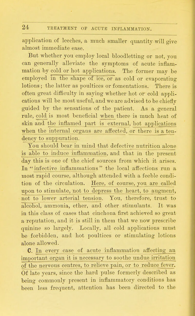 application of leeches, a much smallei* quantity will give almost immediate ease. But wliether you emj)loy local bloodletting or not, you can generally alleviate tlie symptoms of acute inflam- mation by cold or hot applications. The former may be employed in tTie shape of iceT or as cold or evaporating lotions ; the latter as poultices or fomentations. There is often great difficulty in saying whether hot or cold appli- cations v?ill be most useful, and we are advised to be chiefly guided by the sensations of the patient. As a general rule, cold is most beneficial when there is much heat of skin and the inflamed part is external, hot applications when the internal organs are affected, or there isaten- dency to suppuration. You should bear in mind that defective nutrition alone is able to induce inflammation, and that in the present day this is one of the chief sources from which it arises. In infective inflammations the local affections run a most rapid course, although attended with a feeble condi- tion of the circulation. Here, of course, you are called upon to stimulate, not to depress the heart, to ^ugment, not to loAver arterial tension. You, therefore, trust to alcohol, ammonia, ether, and other stimulants. It was in this class of cases that cinchona first achieved so great a reputation, and it is still in them that we now prescribe quinine so largely. Locally, all cold ajiplications must be forbidden, and hot poultices or stimulating lotions alone allowed. C. In every case of acute inflammation affectiiig an important organ it is necessary to soothe i;ndue irritation of the nervous centres, to relieve j)ain, or to reduce fever. Of late years, since the hard pulse formerly described as being commonly j^resent in inflammatory conditions has been less frequent, attention has been directed to the