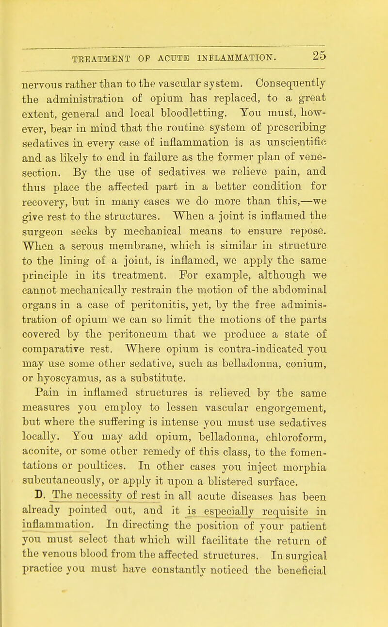 nervous rather than to the vascular system. Conseqtientlj the administration of opium has replaced, to a great extent, general and local bloodletting. You must, how- ever, bear in mind that the routine system of prescribing sedatives in every case of inflammation is as unscientific and as likely to end in failure as the former plan of vene- section. By the use of sedatives we relieve pain, and thus place the affected part in a better condition for recovery, but in many cases we do more than this,—we give rest to the structures. When a joint is inflamed the surgeon seeks by mechanical means to ensure repose. When a serous membrane, which is similar in structure to the lining of a joint, is inflamed, we apply the same principle in its treatment. For example, althotigh we cannot mechanically restrain the motion of the abdominal organs in a case of peritonitis, yet, by the free adminis- tration of opium we can so limit the motions of the parts covered by the j)eritoneum that we jjroduce a state of comparative rest. Where opium is contra-indicated you may use some other sedative, such as belladonna, conium, or hyoscyamus, as a substitute. Pain in inflamed structures is relieved by the same measures you employ to lessen vascular engorgement, but where the suffering is intense you must use sedatives locally. You may add opium, belladonna, chloroform, aconite, or some other remedy of this class, to the fomen- tations or poultices. In other cases you inject morphia subcutaneously, or apply it upon a blistered surface. D. _The necessity of rest in all acute diseases has been already pointed out, and it is especially requisite in inflammation. In directing the position of your patient you must select that which will facilitate the return of the venous blood from the affected structures. In surgical practice you must have constantly noticed the beneficial