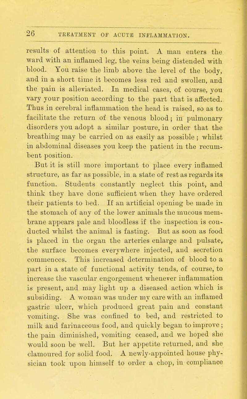 results of attention to this point. A mail enters the ward with an inflamed leg, the veins being distended with blood. You raise the limb above the level of the body, and in a short time it becomes less red and swollen, and the pain is alleviated. In medical cases, of course, you vary your position according to the part that is affected. Thus in cerebral inflammation the head is raised, so as to facilitate the return of the venous blood; in pulmonary disorders you adopt a similar posture, in order that the breathing may be carried on as easily as possible ; whilst in abdominal diseases you keep the patient in the recum- bent position. But it is still more important to place every inflamed structure, as far as possible, in a state of rest as regards its function. Students constantly neglect this point, and think they have done sufficient when they have ordered their patients to bed. If an artificial opening be made in the stomach of any of the lower animals the mucous mem- brane appears pale and bloodless if the inspection is con- ducted whilst the animal is fasting. But as soon as food is placed in the organ the arteries enlai'ge and pulsate, the surface becomes everywhere injected, and secretion commences. This increased determination of blood to a part in a state of functional activity tends, of course, to increase the vascular engorgement whenever inflammation is present, and may light up a diseased action which is subsiding. A woman was under my care with an inflamed gastric ulcer, which produced great pain and constant vomiting. She was confined to bed, aiid restricted to milk and farinaceous food, and quiclily began to improve ; the pain diminished, vomiting ceased, and we hoped she would soon be well. But her appetite returned, and she clamoured for solid food. A newly-appointed house phy- sician took iipou himself to order a chop, in comjjliance