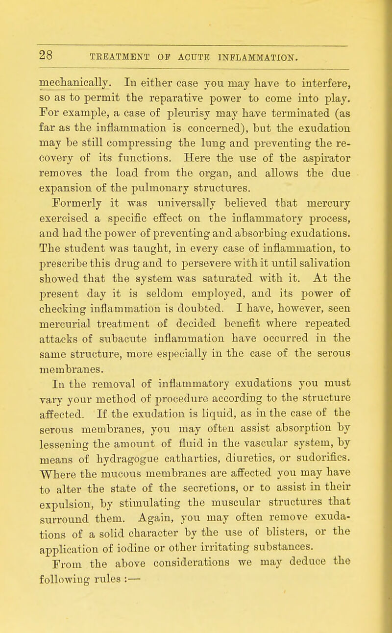 mechanically. In either case you may have to interfere, so as to permit the reparative power to come into play. For example, a case of pleurisy may have terminated (as far as the inflammation is concerned), hut the exudation may he still compressing the lung and preventing the re- covery of its functions. Here the use of the aspirator removes the load from the organ, and allows the due expansion of the pulmonary structures. Formerly it was universally helieved that mercury exercised a specific effect on the inflammatory process, and had the power of preventing and ahsorhing exudations. The student was tanght, in every case of inflammation, to prescribe this drug and to persevere with it until salivation showed that the system was saturated with it. At the present day it is seldom employed, and its power of checking inflammation is doubted. I have, however, seen mercurial treatment of decided benefit where rei^eated attacks of subacute inflammation have occurred in the same structure, more especially in the case of the serous membranes. In the removal of inflammatory exudations you must vary your method of procedure according to the structure affected. If the exudation is liquid, as in the case of the serous membranes, you may often assist absorption hy lessening the amount of fluid in the vascular system, by means of hydragogue cathartics, diuretics, or sudorifics. Where the mucous membranes are affected you may have to alter the state of the secretions, or to assist in their expulsion, by stimulating the muscular structures that surround them. Again, you may often remove exuda- tions of a solid character by the use of blisters, or the application of iodine or other irritating substances. From the above considerations we may deduce the following rules :—