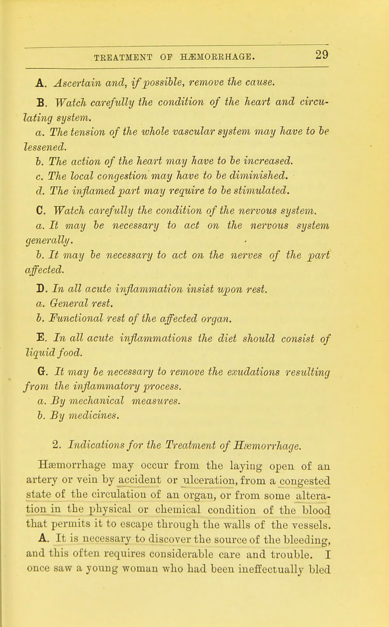 A. Ascertain and, if possible, remove the cause. B. Watch carefully the condition of the heart and circu- lating system. a. The tension of the whole vascular system may have to he lessened. h. The action of the heart may have to he increased. c. The local congestion may have to he diminished. d. The inflamed part may require to be stimulated. C. Watch carefully the condition of the nervous system. a. It may be necessary to act on the nervous system generally. h. It may be necessary to act on the nerves of the part affected. D. In all acute inflammation insist upon rest, a. General rest. i. Functional rest of the affected organ. E. In all acute inflammations the diet should consist of liquid food. Cr. It may be necessary to remove the exudations resulting from the inflammatory process, a. By mechanical measures, h. By medicines. 2. Indications for the Treatment of Haemorrhage. Hsemorrliage may occur from tlie laying open of an artery or vein by accident or ulceration, from a congested state of the circulation of an organ, or from some altera- tion in the jAysical or chemical condition of the blood that permits it to escape through the walls of the vessels. A. It is necessary to discover the source of the bleeding, and this often requires considerable care and trouble. I once saw a young woman who had been ineffectually bled