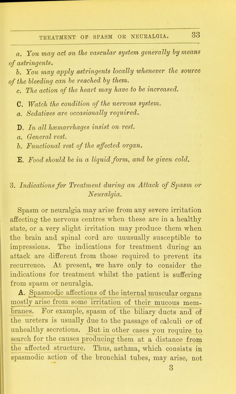 a. You may act on the vascular system generally ly means of astringents. h. You may apply astringents locally whenever the source of the Heeding can be reached by them. c. The action of the heart may have to be increased. C. Watch the condition of the nervous sijstem. a. Sedatives are occasionally required. D. In all hemorrhages insist on rest, a. General rest. h. Functional rest of the affected organ. E. Food should be in a liquid form, and be given cold. 3. Indications for Treatment during an Attach of Spasm or Neiiralgia. Spasm or neuralgia may arise from any severe irritation affecting the nervous centres when these are in a healthy state, or a very slight irritation may produce them when the brain and spinal cord are unusually susceptible to impressions. The indications for treatment during an attack are different from those required to prevent its recurrence. At present, we have only to consider the indications for treatment whilst the patient is suffering from spasm or neuralgia. A. Spasmodic affections of the internal muscular organs mostly arise from some irritation of their mucous mem- branes. For example, spasm of the biliary ducts and of the ureters is usually due to the passage of calculi or of unhealthy secretions. But in other cases you require to seai-ch for the causes producing them at a distance from the affected structure. Thus, asthma, which consists in spasmodic action of the bronchial tubes, may arise, not 3