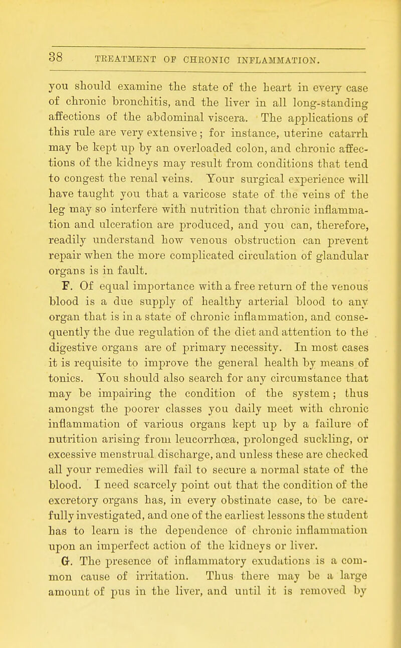 you should examine tlie state of tlie heart in eveiy case of chronic bronchitis, and the liver in all long-standing affections of the ahdominal viscera. The applications of this rule are very extensive ; for instance, uterine catarrh may be kept up by an overloaded colon, and chronic affec- tions of the kidneys may resiilt from conditions that tend to congest the renal veins. Your surgical experience will have taught you that a varicose state of the veins of the leg may so interfere with nutrition that chronic inflamma- tion and ulceration are produced, and you can, therefore, readily understand how venous obstruction can prevent repair when the more complicated circulation of glandular organs is in fault. F. Of equal imjjortance with a free return of the venous blood is a due sup^jly of healthy arterial blood to any organ that is in a state of chronic inflammation, and conse- quently the due regulation of the diet and attention to the digestive organs are of primary necessity. In most cases it is requisite to imjDrove the general health by means of tonics. Tou should also search for any circumstance that may be impairing the condition of the system; thus amongst the poorer classes you daily meet with chronic inflammation of various organs kept up by a failure of nutrition arising from leucorrhcea, prolonged suckling, or excessive menstrual discharge, and unless these are checked all your remedies will fail to secure a norjnal state of the blood. I need scarcely point out that the condition of the excretory organs has, in evei*y obstinate case, to be care- fully investigated, and one of the earliest lessons the student Las to learn is the dependence of chronic inflammation upon an imperfect action of the kidneys or liver, Cr. The presence of inflammatory exudations is a com- mon cause of irritation. Thus there may be a large amount of pus in the liver, and until it is removed by