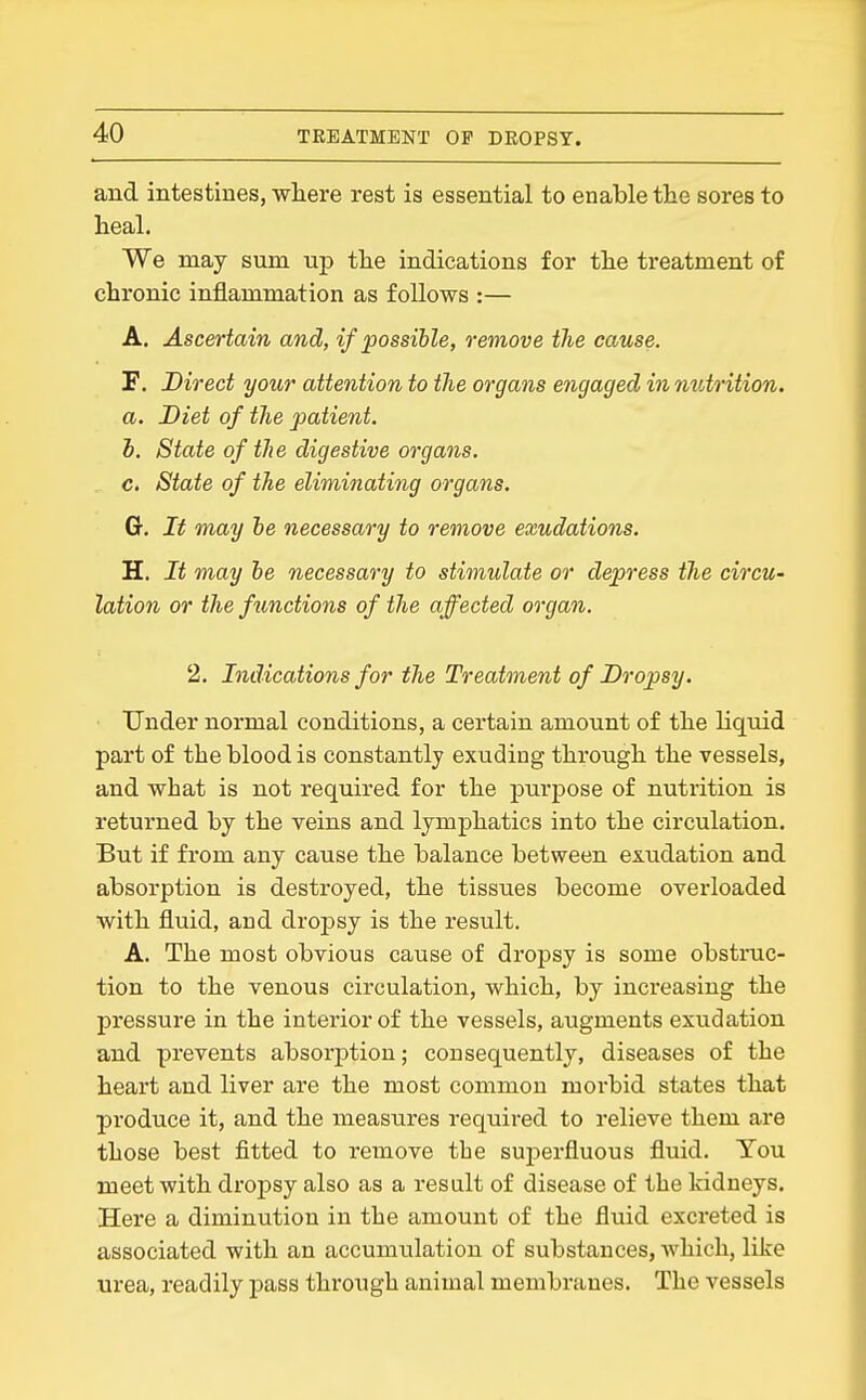 and intestines, where rest is essential to enable the sores to heal. We may sum up the indications for the treatment of chronic inflammation as follows :— A. Ascertain and, if possible, remove the cause. F. Direct your attention to the organs engaged in nutrition, a. Diet of the patient. h. State of the digestive organs, c. State of the eliminating organs. G. It may be necessary to remove exudations. H. It may be necessary to stimulate or depress the circu- lation or the fimctions of the affected organ. 2. Indications for the Treatment of Dropsy. Under normal conditions, a certain amount of the liquid part of the blood is constantly exuding through the vessels, and what is not required for the purpose of nutrition is returned by the veins and lymphatics into the circulation. But if from any cause the balance between exudation and absorption is destroyed, the tissues become overloaded with fluid, and dropsy is the result. A. The most obvious cause of dropsy is some obstmc- tion to the venous circulation, which, by increasing the pressure in the interior of the vessels, augments exudation and prevents absorjition; consequently, diseases of the heart and liver are the most common morbid states that produce it, and the measures required to relieve them are those best fitted to remove the superfluous fluid. You meet with dropsy also as a result of disease of the kidneys. Here a diminution in the amount of the fluid excreted is associated with an accumulation of substances, which, like urea, readily pass through animal membranes. The vessels