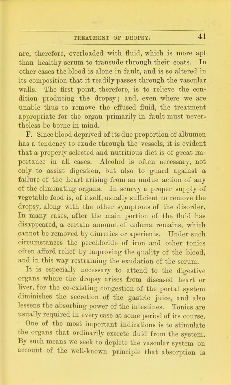 are, tlierefore, overloaded with fluid, whicli is more apt than healthy serum to transude through their coats. In other cases the blood is alone in fault, and is so altered in its composition that it readily passes through the vascular walls. The first point, therefore, is to relieve the con- dition producing the dropsy; and, even where we are unable thus to remove the effused fluid, the treatment appropriate for the organ primarily in fault must never- theless be boi'ne in mind. F. Since blood deprived of its due proportion of albumen has a tendency to exude through the vessels, it is evident that a properly selected and nutritious diet is of great im- portance in all cases. Alcohol is often necessary, not only to assist digestion, but also to guard against a failure of the heart arising from an undue action of any of the eliminating organs. In scurvy a j)roper supply of vegetable food is, of itself, usually sufficient to remove the dropsy, along with the other symptoms of the disorder. In many cases, after the main portion of the fluid has disappeared, a certain amount of oedema I'emains, which cannot be removed by diuretics or aperients. Under such circumstances the perchloride of iron and other tonics often afford relief by improving the quality of the blood, and in this way restraining the exudation of the serum. It is especially necessary to attend to the digestive organs where the dropsy arises from diseased heart or liver, for the co-existing congestion of the portal system diminishes the secretion of the gastric juice, and also lessens the absorbing power of the intestines. Tonics are usually required in every case at some period of its course. One of the most important indications is to stimulate the organs that ordinarily excrete fluid from the system. By such means we seek to deplete the vascular system on account of the well-known principle that absorption is