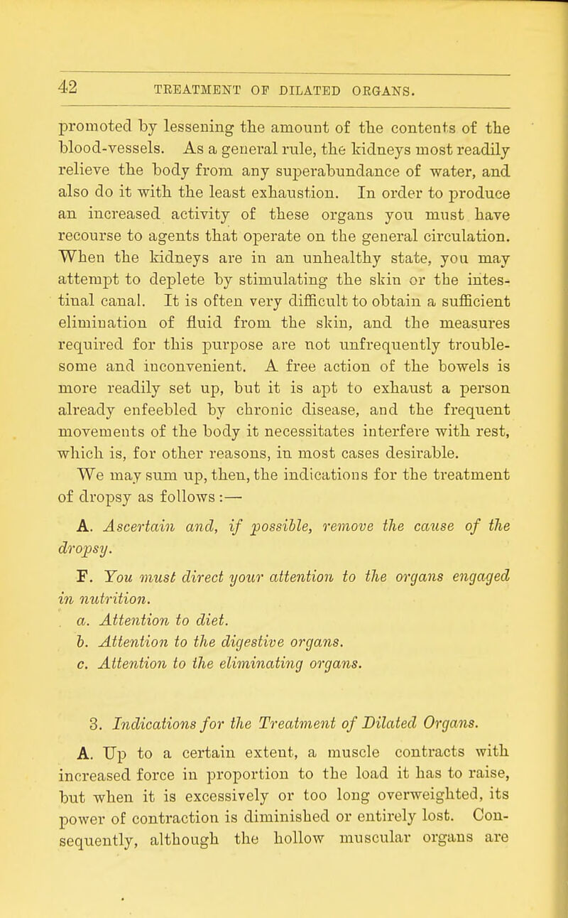 promoted by lessening the amount of the contents of the hlood-vessels. As a general rule, the kidneys most readily relieve the body from any superabundance of water, and also do it with the least exhaustion. In order to produce an, increased activity of these organs you must have recourse to agents that operate on the general circulation. When the kidneys are in an. unhealthy state, you may attempt to deplete by stimulating the skin or the intes- tinal canal. It is often very difficult to obtain a sufficient elimination of fluid from the skin, and the measures required for this purpose are not unfrequently trouble- some and inconvenient. A free action of the bowels is more readily set up, but it is apt to exhaust a person already enfeebled by chronic disease, and the frequent movements of the body it necessitates interfere with rest, which is, for other reasons, in most cases desirable. We may sum up, then, the indications for the treatment of dropsy as follows:— A. Ascertain and, if possible, remove the catise of the dropsy. F. You must direct your attention to the organs engaged in nutrition. a. Attention to diet. h. Attention to the digestive organs. c. Attention to the eliminating organs. 3. Indications for the Treatment of Dilated Organs. A. Up to a certain extent, a muscle contracts with increased force in proportion to the load it has to raise, but when it is excessively or too long overweighted, its power of contraction is diminished or entirely lost. Con- sequently, although the hollow muscular organs are