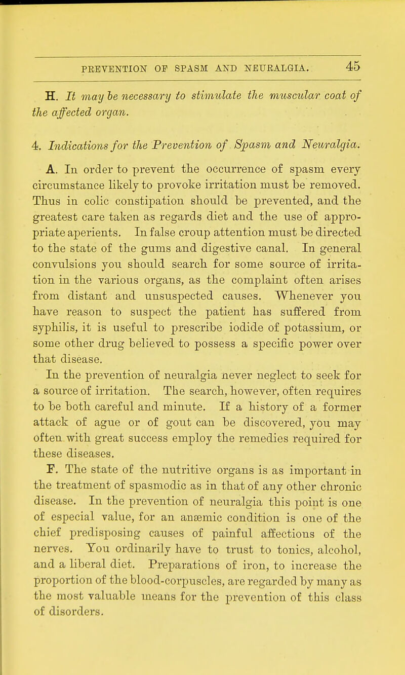 H. It may he necessary to stimttlate the imiscular coat of the affected organ. 4. Indications for the Prevention of Spasm and Neuralgia. A. In order to prevent the occurrence of spasm every circumstance likely to provoke irritation must be removed. Thus in colic constipation should be prevented, and the greatest care taken as regards diet and the use of appro- priate aperients. In false croup attention must be directed to the state of the gums and digestive canal. In general convulsions you should search for some source of irrita- tion in the various organs, as the complaint often arises from distant and unsuspected causes. Whenever you have reason to suspect the patient has suffered from syphilis, it is useful to prescribe iodide of potassium, or some other drug believed to possess a specific power over that disease. In the prevention of neuralgia never neglect to seek for a source of irritation. The search, however, often requires to be both careful and minute. If a history of a former attack of ague or of gout can be discovered, you may often with great success employ the remedies required for these diseases. F. The state of the nutritive organs is as impoi'tant in the treatment of spasmodic as in that of any other chronic disease. In the prevention of neuralgia this point is one of especial value, for an ansemic condition is one of the chief predisposing causes of painful affections of the nerves. You ordinarily have to trust to tonics, alcohol, and a liberal diet. Preparations of iron, to increase the proportion of the blood-corpuscles, are regarded by many as the most valuable means for the prevention of this class of disorders.