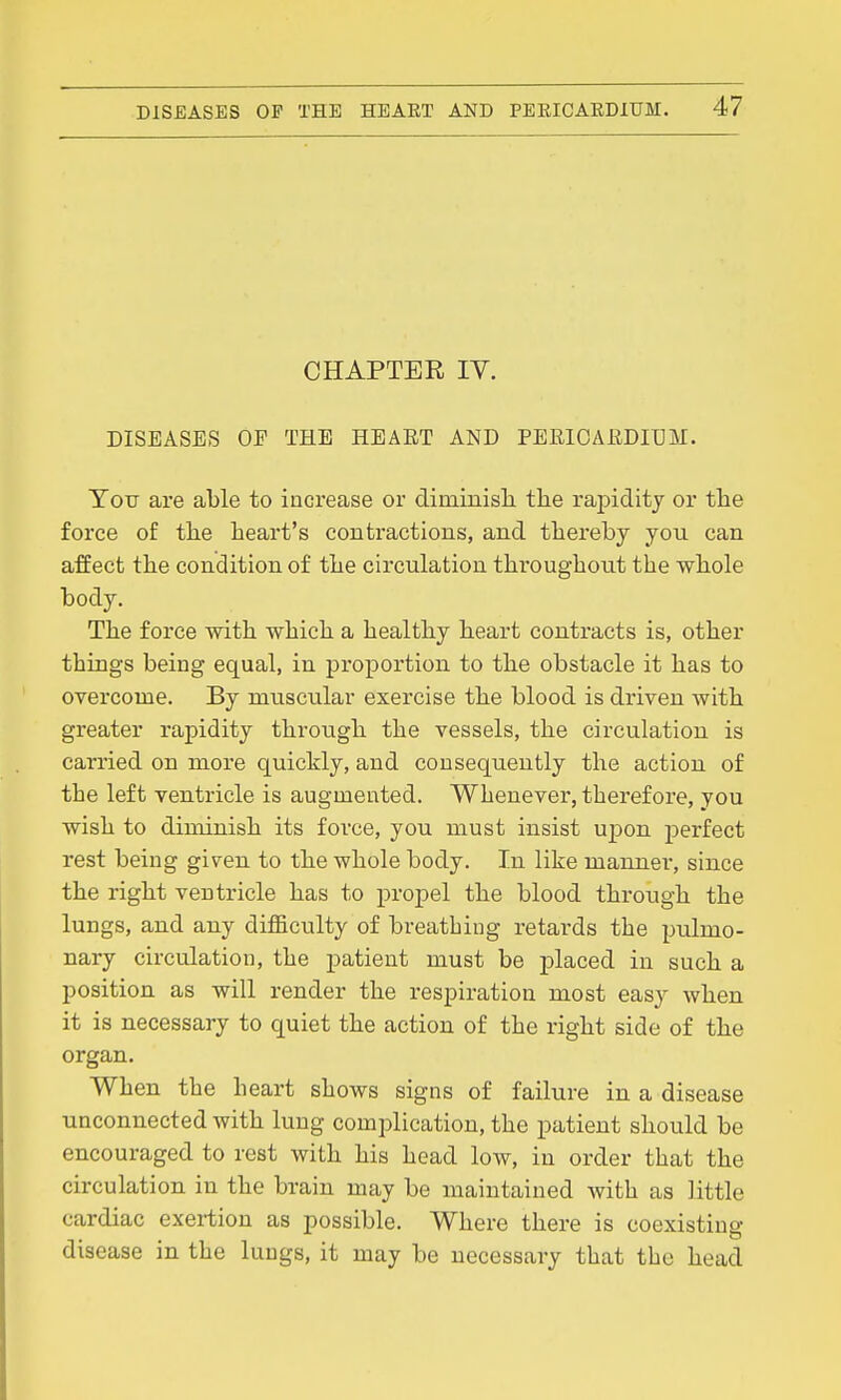 CHAPTEE IV. DISEASES OP THE HEART AND PEEICARDIUM. Totr are able to increase or diminisli the raj)id.itj or the force of the heart's contractions, and thereby you can affect the condition of the circulation throughout the whole body. The force with which a healthy heart contracts is, other things being equal, in proportion to the obstacle it has to overcome. By muscular exercise the blood is driven with greater rapidity through the vessels, the circulation is carried on more quickly, and consequently the action of the left ventricle is augmented. Whenever, therefore, you wish to diminish its force, you must insist upon perfect rest being given to the whole body. In like manner, since the right ventricle has to propel the blood through the lungs, and any diflBculty of breathing retards the pulmo- nary circulation, the patient must be placed in such a position as will render the respiration most easy when it is necessary to quiet the action of the right side of the organ. When the heart shows signs of failure in a disease unconnected with lung complication, the patient should be encouraged to rest with his head low, in order that the circulation in the brain may be maintained with as little cardiac exertion as possible. Where there is coexisting disease in the lungs, it may be necessary that the head