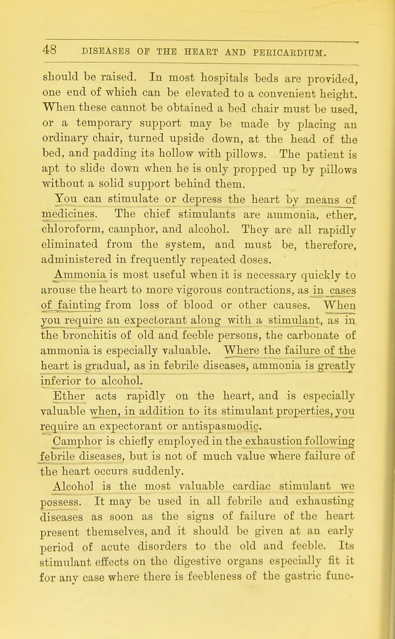 sliould be raised. In most hospitals beds are provided, one end of which can be elevated to a convenient height. Wlien these cannot be obtained a bed chair must be used, or a temporary support may be made by placing an ordinary chair, turned upside down, at the head of the bed, and padding its hollow with pillows. The patient is apt to slide down when he is only propped up by pillows without a solid support behind them. You can stimulate or depress the heart by means of medicines. The chief stimulants are ammonia, ether, chloroform, camphor, and alcohol. They are all rapidly eliminated from the system, and must be, therefore, administered in frequently repeated doses. Ammonia is most useful when it is necessary quickly to arouse the heart to more vigorous contractions, as in cases ofjainting from loss of blood or other causes. When you require an expectorant along with a stimulant, as in the bronchitis of old and feeble persons, the carbonate of ammonia is especially valuable. Where the failure of the heart is gradual, as in febrile diseases, ammonia is greatly inferior to alcohol. Ether acts rapidly on the heart, and is especially valuable when, in addition to its stimulant properties, you require an expectorant or antispasmodic. Camphor is chiefly emj)loyed in the exhaustion following febrile diseases, but is not of much value where failure of the heart occurs suddenly. Alcohol is the most valuable cardiac stimulant we possess. It may be used in all febrile and exhausting diseases as soon as the signs of failure of the heart present themselves, and it should be given at an early period of acute disorders to the old and feeble. Its stimulant effects on the digestive organs especially fit it for any case where there is feebleness of the gastric func-