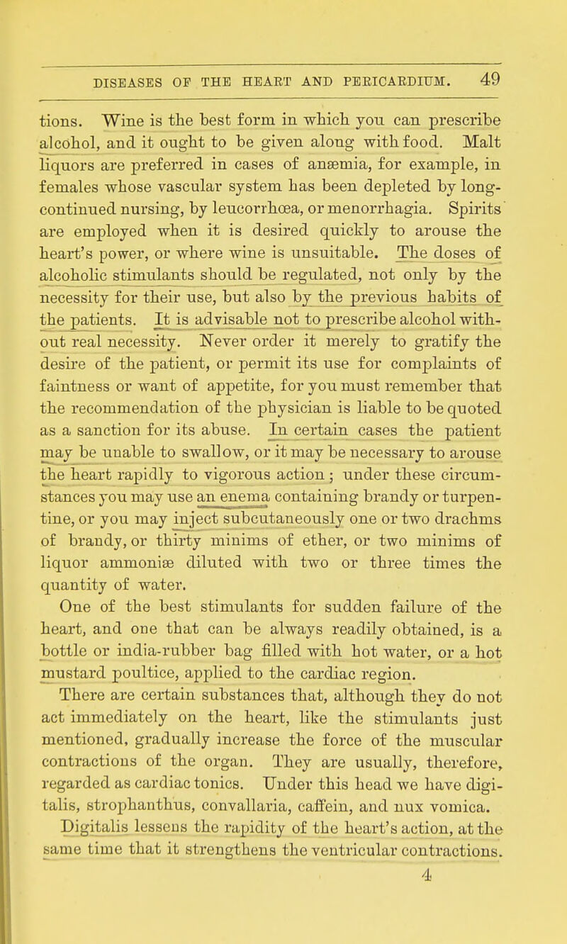 tions. Wine is the best form in whicli yoti can prescribe alcohol, and it ought to be given along with food. Malt liquors are preferred in cases of anaemia, for example, in females whose vascular system has been depleted by long- continued nursing, by leucorrhoea, or menorrhagia. Spirits are employed when it is desired quickly to arouse the heart's power, or where wine is unsuitable. The doses of alcoholic stimulants should be regulated, not only by the necessity for their use, but also by the previous habits of the patients. It is advisable not to prescribe alcohol with- out real necessity. Never order it merely to gratify the desire of the patient, or permit its use for complaints of faintness or want of appetite, for you must remember that the recommendation of the physician is liable to be quoted as a sanction for its abuse. In certain cases the patient may be unable to swallow, or it may be necessary to arouse the heart rapidly to vigorous action ; under these circum- stances you may use an enema containing brandy or turpen- tine, or you may inject subcutaneously one or two drachms of brandy, or thirty minims of ether, or two minims of liquor ammonise diluted with two or three times the quantity of water. One of the best stimulants for sudden failure of the heart, and one that can be always readily obtained, is a bottle or india-rubber bag filled with hot water, or a hot mustard poultice, applied to the cardiac region. There are certain substances that, although they do not act immediately on the heart, like the stimulants just mentioned, gradually increase the force of the muscular contractions of the organ. They are usually, therefore, regarded as cardiac tonics. Under this head we have digi- talis, strophanthus, convallaria, caflfein, and nux vomica. Digitalis lessens the rapidity of the heart's action, at the same time that it strengthens the ventricular contractions. 4