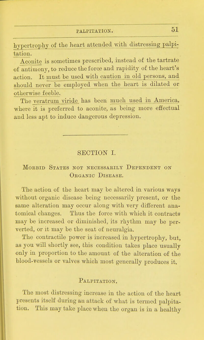 hypertrophy of the lieart attended with distressing palpi- tation. Aconite is sometimes prescribed, instead of the tartrate of antimony, to reduce the force and rapidity of the heart's action. It must be used with caution in old persons, and should never be employed when the heart is dilated or otherwise feeble. The veratrum viride. has been much used in America, where it is preferred to aconite, as being more effectual and less apt to induce dangerous depression. SECTION I. Morbid States not necessarily Dependent on Organic Disease. The action of the heart may be altered in various ways without organic disease being necessarily present, or the same alteration may occur along with very different ana- tomical changes. Thus the force with which it contracts may be increased or diminished, its rhythm may be per- verted, or it may be the seat of neuralgia. The contractile power is increased in hypertrophy, but, as you will shortly see, this condition takes place usually only in proportion to the amount of the alteration of the blood-vessels or valves which most generally produces it. Palpitation. The most distressing increase in the action of the heart presents itself during an attack of what is termed palpita- tion. This may take place when the organ is in a healthy