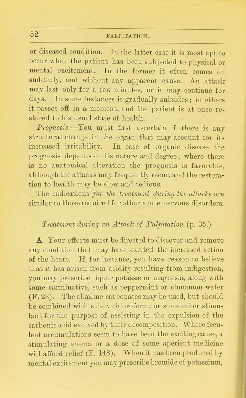 or diseased condition. In the latter case it is most apt to occur when the patient has been subjected to physical or mental excitement. In the former it often comes on suddenly, and without any apparent cause. An attack may last only for a few minutes, or it may continue for days. In some instances it gradually subsides; in others it passes off in a moment, and the patient is at once re- stored to his usual state of health. Prognosis.—Tou must first ascertain if there is any structural chauo-e in the organ that may account for its increased irritability. In case of organic disease the prognosis depends on its nature and degree; where there is no anatomical alteration the prognosis is favorable, although the attacks may frequently recur, and the restora- tion to health may be slow and tedious. The indications for the treatment during the attacks are similar to those required for other acute nervous disorders. Treatment during an Attach of Palpitation (p. 35.) A. Tour efforts must be directed to discover and remove any condition that may have excited the increased action of the heart. If, for instance, you have reason to believe that it has arisen from acidity resulting from indigestion, you may prescribe liquor potassse or magnesia, along with some carminative, such as pepj^ermint or cinnamon water (F. 23). The alkaline carbonates may be used, but should be combined with ethei.', chloroform, or some other stimu- lant for the purpose of assisting in the exi^ulsion of the carbonic acid evolved by their decomposition. Where fecu- lent accumulations seem to have been the exciting cause, a stimulating enema or a dose of some aperient medicine will afford relief (F. 148). When it has been produced by mental excitement you may prescribe bromide of potassium.