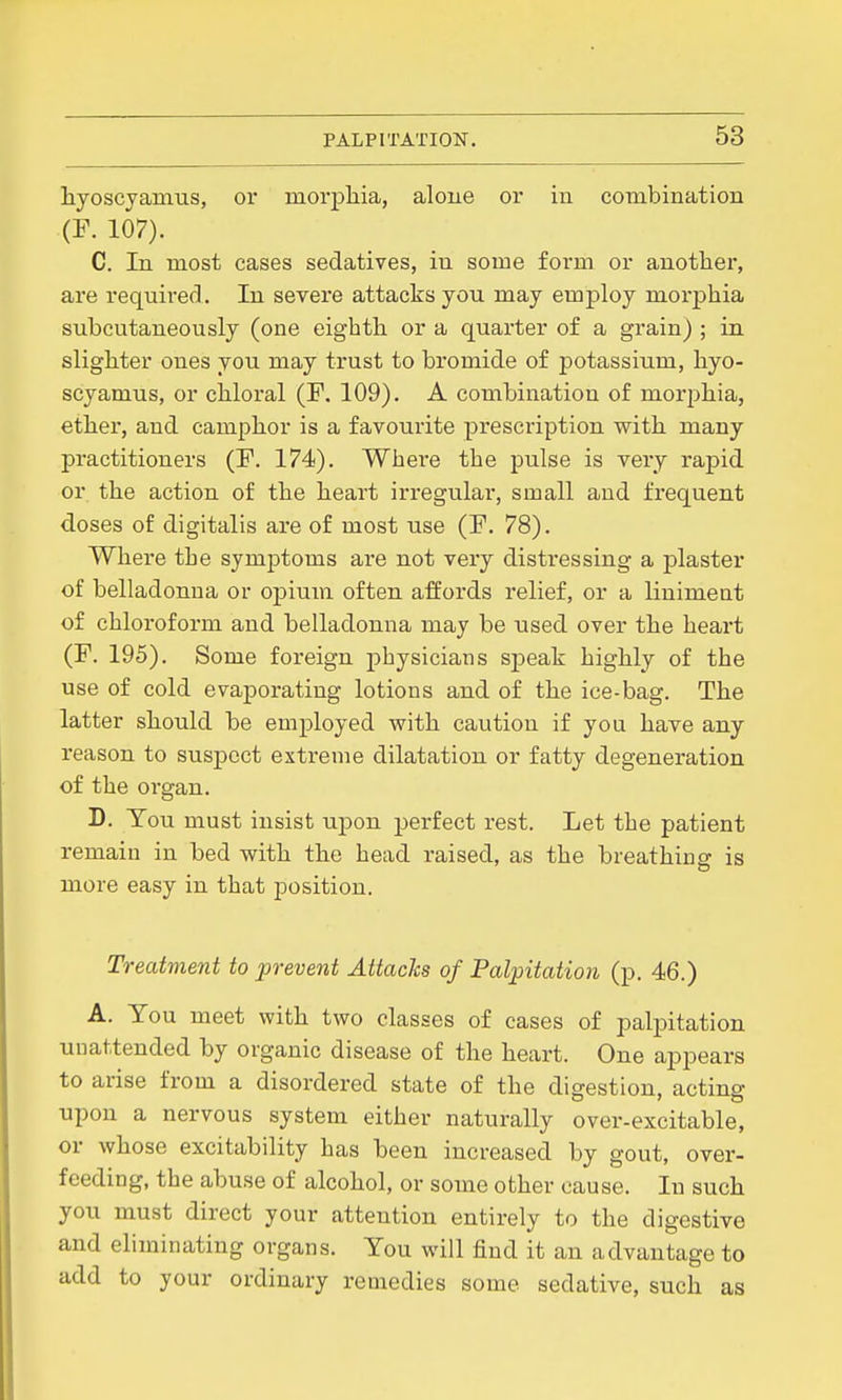 hyoscyainus, or morphia, alone or in combination (F. 107). C. In most cases sedatives, in some form or another, are required. In severe attacks you may employ morphia subcutaneously (one eighth or a quarter of a grain) ; in slighter ones you may trust to bromide of potassium, hyo- scyamus, or chloral (F. 109). A combination of morphia, ether, and camphor is a favourite prescription with many practitioners (F. 174). Where the pulse is very rapid or the action of the heart irregular, small and frequent doses of digitalis are of most use (F. 78). Where the symptoms are not veiy distressing a plaster of belladonna or opium often affords relief, or a linimeat of chloroform and belladonna may be used over the heart (F. 195). Some foreign physicians speak highly of the use of cold evaporating lotions and of the ice-bag. The latter should be employed with caution if you have any reason to suspect extreme dilatation or fatty degeneration of the organ. D. Tou must insist upon perfect rest. Let the patient remain in bed with the head raised, as the breathing is more easy in that position. Treatment to prevent Attacks of Palpitation (p. 46.) A. You meet with two classes of cases of palpitation unattended by organic disease of the heart. One appears to arise from a disordered state of the digestion, acting upon a nervous system either naturally over-excitable, or whose excitability has been increased by gout, over- feeding, the abuse of alcohol, or some other cause. In such you must direct your attention entirely to the digestive and eliminating organs. Tou will find it an advantage to add to your ordinary remedies some sedative, such as