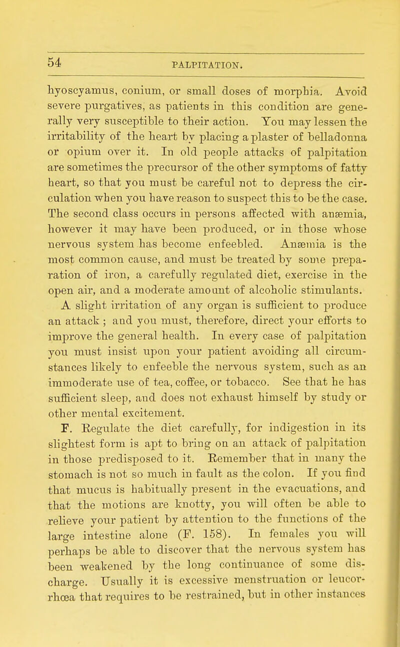 hyoscyamus, conium, or small doses of morphia. Avoid severe purgatives, as patients in this condition are gene- rally very susceptible to their action. Ton may lessen the irritability of the heart by placing a plaster of belladonna or opium over it. In old people attacks oE palpitation are sometimes the precursor of the other symptoms of fatty heart, so that you must be careful not to depress the cir- culation when you have reason to suspect this to be the case. The second class occurs in persons affected with anaemia, however it may have been produced, or in those whose nervous system has become enfeebled. Anseniia is the most common cause, and must be treated by some prepa- ration of iron, a carefully regulated diet, exercise in the open air, and a moderate amount of alcoholic stimulants. A slight irritation of any organ is sufficient to produce an attack ; and you must, therefore, direct your efforts to improve the general health. In every case of palpitation you must insist upon your patient avoiding all circum- stances likely to enfeeble the nervous system, such as an immoderate use of tea, coffee, or tobacco. See that he has sufficient sleep, and does not exhaust himself by study or other mental excitement. F. Regulate the diet carefully, for indigestion in its slightest form is apt to bring on an attack of palpitation in those predisposed to it. Eemember that in many the stomach is not so much in fault as the colon. If you find that mucus is habitually present in the evacuations, and that the motions are knotty, you will often be able to relieve your patient by attention to the functions of the large intestine alone (F. 158). In females you will perhaps be able to discover that the nervous system has been weakened by the long continuance of some dis- charge. Usually it is excessive menstruation or leucor- rhoea that requires to be restrained, but in other instances