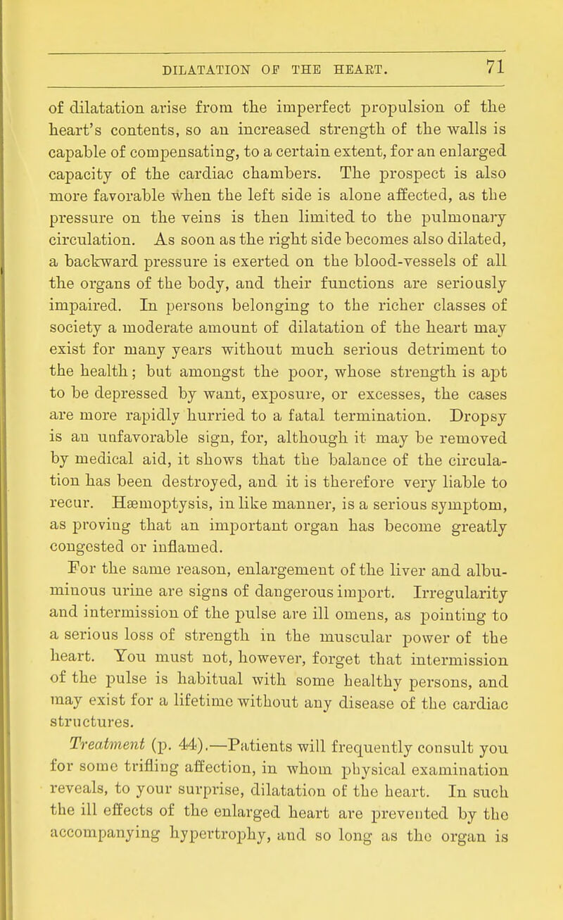 of dilatation ai'ise from the imperfect propulsion of the heart's contents, so an increased strength of the walls is capable of compensating, to a certain extent, for an enlarged capacity of the cardiac chambers. The prospect is also more favorable when the left side is alone affected, as tbe pressure on the veins is then limited to tbe piilmonary circulation. As soon as the right side becomes also dilated, a backward pressure is exerted on the blood-vessels of all the organs of the body, and their functions are seriously impaired. In persons belonging to the richer classes of society a moderate amount of dilatation of the heart may exist for many years without much serious detriment to the health; but amongst the poor, whose strength is apt to be depressed by want, exposure, or excesses, the cases are more rapidly hurried to a fatal termination. Dropsy is an unfavorable sign, for, although it may be removed by medical aid, it shows that the balance of the circula- tion has been destroyed, and it is therefore very liable to recur. Haemoptysis, in like manner, is a serious symptom, as proving that an important organ has become greatly congested or inflamed. For the same reason, enlargement of the liver and albu- minous urine are signs of dangerous import. Irregularity and intermission of the pulse are ill omens, as pointing to a serious loss of strength in the muscular power of the heart. You must not, however, forget that intermission of the pulse is habitual with some healthy persons, and may exist for a lifetime without any disease of the cardiac structures. Treatment (p. 44).—Patients will frequently consult you for some trifling affection, in whom physical examination reveals, to your surprise, dilatation of the heart. In such the ill effects of the enlarged heart are prevented by the accompanying hypertrophy, and so long as the organ is