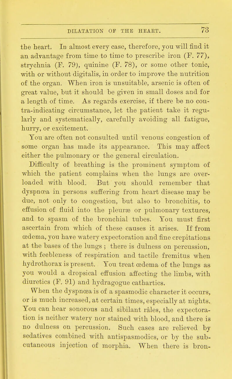 the heart. In almost every case, therefore, you will find it an advantage from time to time to prescribe iron (F, 77), strychnia (F. 79), quinine (F. 78), or some other tonic, with or without digitalis, in order to improve the nutrition of the organ. When iron is unsuitable, arsenic is often of great value, but it should be given in small doses and for a length of time. As regards exercise, if there be no con- tra-indicating circumstance, let the patient take it regu- larly and systematically, carefully avoiding all fatigue, hurry, or excitement. You are often not consulted until venous congestion of some organ has made its apj)earance. This may affect either the pulmonary or the general circulation. Difficulty of breathing is the prominent symptom of which the patient complains when the lungs are over- loaded with blood. But you should remember that dyspnoea in persons suffering from heart disease may be due, not only to congestion, but also to bronchitis, to effusion of fluid into the pleiirse or pulmonary textures, and to spasm of the bronchial tubes. You must first ascertain from which of these causes it arises. If from oedema, you have watery expectoration and fine crepitations at the bases of the lungs ; there is dulness on percussion, with feebleness of respiration and tactile fremitus when hydrothorax is present. You treat oedema of the lungs as you would a dropsical effusion affecting the limbs, with diuretics (F. 91) and hydragogue cathartics. When the dyspnoea is of a spasmodic character it occurs, or is much increased, at certain times, especially at nights. You can hear sonorous and sibilant rales, the expectora- tion is neither watery nor stained with blood, and there is no dulness on percussion. Such cases are relieved by sedatives combined with antispasmodics, or by the sub- cutaneous injection of morphia. When there is bron-