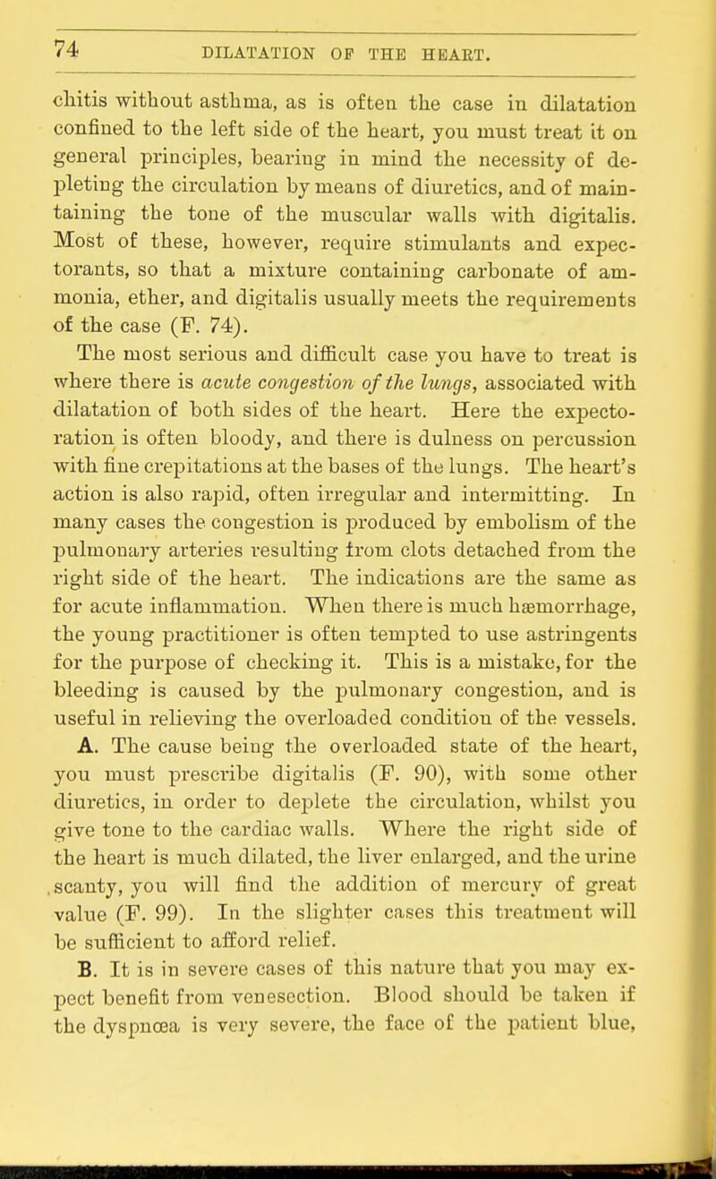 cliitis without asthma, as is often the case in dilatation confined to the left side of the heart, you must treat it on general principles, bearing in mind the necessity of de- pleting the circulation by means of diuretics, and of main- taining the tone of the muscular walls with digitalis. Most of these, however, require stimulants and expec- torants, so that a mixture containing carbonate of am- monia, ether, and digitalis usually meets the requirements of the case (F. 74). The most serious and difficult case you have to treat is where there is acute congestion of the lungs, associated with dilatation of both sides of the heart. Here the expecto- ration is often bloody, and there is dulness on percussion with fine crepitations at the bases of the lungs. The heart's action is also rapid, often irregular and intermitting. In many cases the congestion is produced by embolism of the pulmonary arteries resulting from clots detached from the right side of the heart. The indications are the same as for acute inflammation. When there is much haemori-hage, the young practitioner is often tempted to use astringents for the purpose of checking it. This is a mistake, for the bleeding is caused by the pulmonary congestion, and is useful in relieving the overloaded condition of the vessels. A. The cause being the overloaded state of the heart, you must prescribe digitalis (F. 90), with some other diuretics, in order to deplete the circulation, whilst you give tone to the cardiac walls. Where the right side of the heart is much dilated, the liver enlarged, and the urine .scanty, you will find the addition of mercury of great value (F. 99). In the slighter cases this treatment will be sufficient to afford relief. B, It is in severe cases of this nature that you may ex- pect benefit from venesection. Blood should be taken if the dyspnoea is very severe, the face of the patient blue. HIE 1