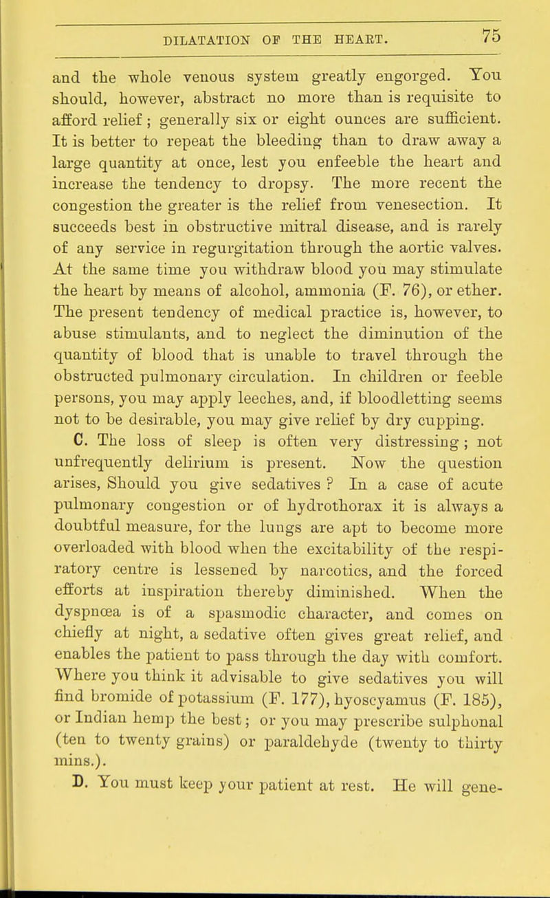 and the whole veuous system greatly engorged. You should, however, abstract no more than is requisite to afford relief; generally six or eight ounces are sufficient. It is better to repeat the bleeding than to draw away a large quantity at once, lest you enfeeble the heart and increase the tendency to dropsy. The more recent the congestion the greater is the relief from venesection. It succeeds best in obstructive mitral disease, and is rarely of any service in regurgitation through the aortic valves. At the same time you withdraw blood you may stimulate the heart by means of alcohol, ammonia (F. 76), or ether. The present tendency of medical practice is, however, to abuse stimulants, and to neglect the diminution of the quantity of blood that is unable to travel through the obstructed pulmonary circulation. In children or feeble persons, you may apply leeches, and, if bloodletting seems not to be desirable, you may give relief by dry cupping. C. The loss of sleep is often very distressing; not unfrequently delirium is present. Now the question arises. Should you give sedatives ? In a case of acute pulmonary congestion or of hydrothorax it is always a doubtful measure, for the lungs are apt to become more overloaded with blood when the excitability of the respi- ratory centre is lessened by narcotics, and the forced efforts at inspiration thereby diminished. When the dyspnoea is of a spasmodic character, and comes on chiefly at night, a sedative often gives great relief, and enables the patient to pass through the day with comfort. Where you think it advisable to give sedatives you will find bromide of potassium (F. 177), hyoscyamixs (F. 185), or Indian hemp the best; or you may prescribe sulphonal (ten to twenty grains) or paraldehyde (twenty to thirty mins.). D. You must keep your patient at rest. He will gene-