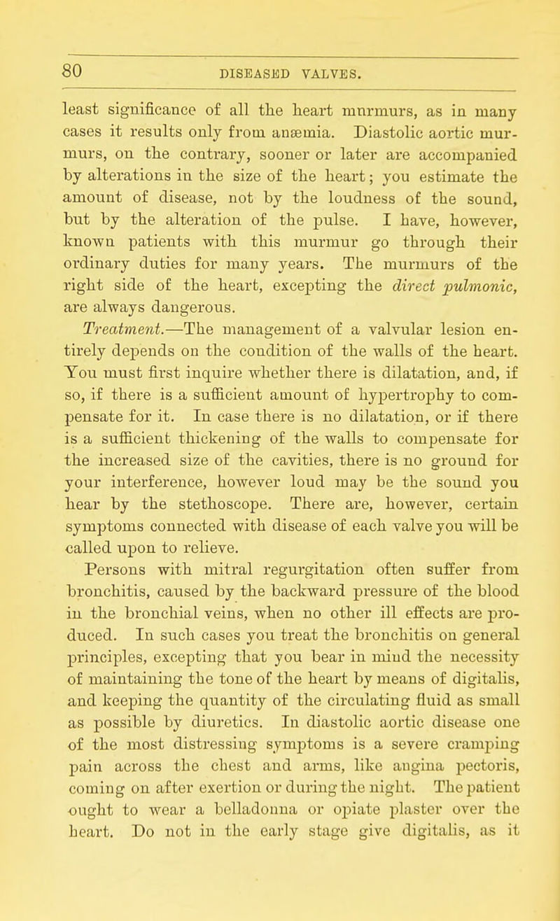 least significance of all the heart ninrmurs, as in many- cases it results only from anaemia. Diastolic aortic mur- murs, on the contrary, sooner or later are accompanied by alterations in the size of the heart; you estimate the amount of disease, not by the loudness of the sound, but by the alteration of the pulse. I have, however, known patients with this murmur go through their ordinary duties for many years. The murmurs of the right side of the heart, excepting the direct pulmonic, are always dangerous. Treatment.—The management of a valvular lesion en- tirely depends on the condition of the walls of the heart. You must first inquire whether there is dilatation, and, if so, if there is a sufficient amount of hypertroj)hy to com- pensate for it. In case there is no dilatation, or if there is a sufficient thickening of the walls to compensate for the increased size of the cavities, there is no ground for your interference, however loud may be the sound you hear by the stethoscope. There are, however, certain symptoms connected with disease of each valve you will be called upon to relieve. Persons with mitral regurgitation often suffer from bronchitis, caused by the backward pressure of the blood in the bronchial veins, when no other ill effects are pro- duced. In such cases you treat the bronchitis on general principles, excepting that you bear in mind the necessity of maintaining the tone of the heart by means of digitalis, and keeping the quantity of the circulating fluid as small as possible by diuretics. In diastolic aortic disease one of the most distressing symj)toms is a severe cramping pain across the chest and arms, like angina pectoris, coming on after exertion or during the night. The jjatient ought to wear a belladonna or oj^iate plaster over the heart. Do not in the early stage give digitalis, as it