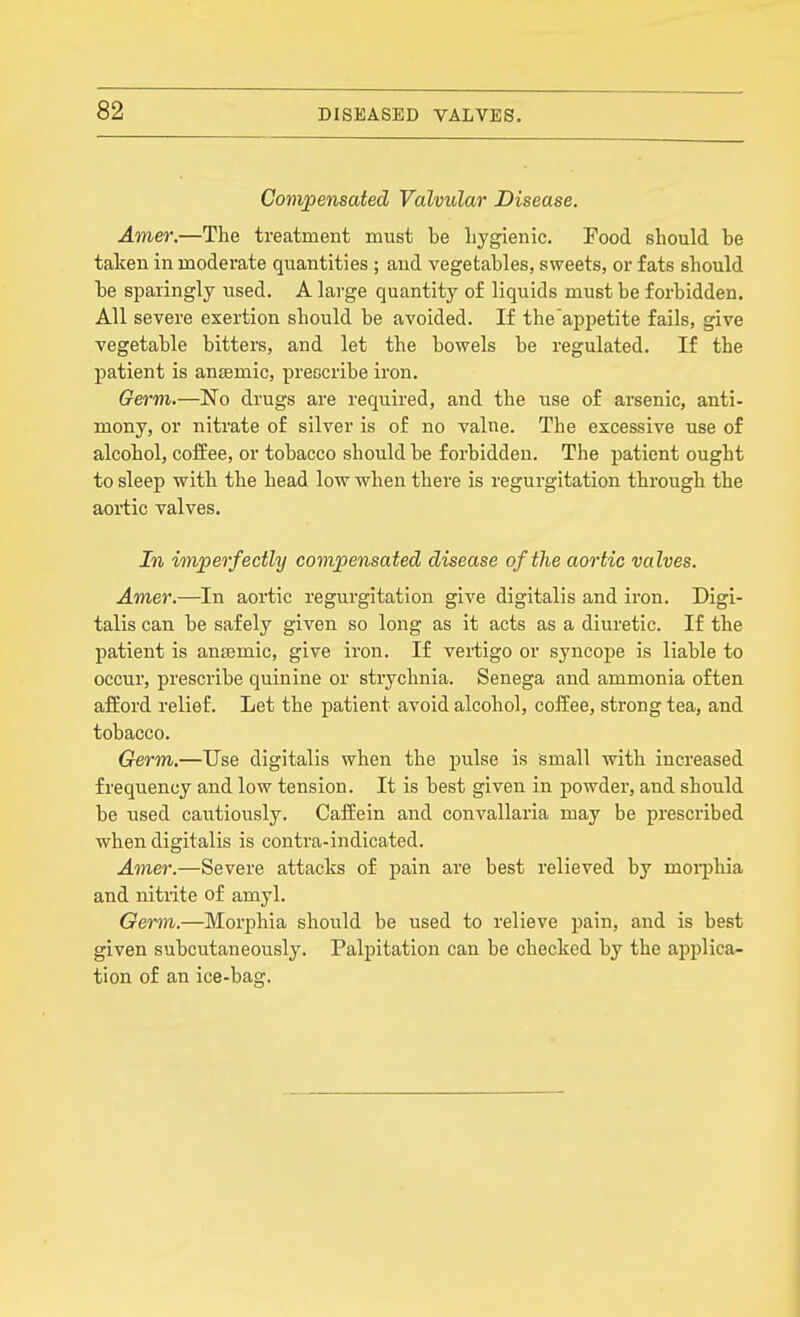 Compensated Valvular Disease, Amer.—The treatment must be hygienic. Pood should he taken in moderate quantities ; and vegetables, sweets, or fats should he sparingly used. A large quantity of liquids must be forbidden. All severe exertion should be avoided. If the appetite fails, give vegetable bitters, and let the bowels be regulated. If the patient is anffimic, prescribe iron. Germ.—No drugs are required, and the use of arsenic, anti- mony, or nitrate of silver is of no valne. The excessive use of alcohol, coffee, or tobacco should be forbidden. The patient ought to sleep with the head low when there is regurgitation through the aoi-tic valves. In imperfectly compensated disease of the aortic valves. Amer.—In aortic regurgitation give digitalis and iron. Digi- talis can be safely given so long as it acts as a diuretic. If the patient is antemic, give iron. If vei-tigo or syncope is liable to occur, prescribe quinine or strychnia. Senega and ammonia often afford relief. Let the patient avoid alcohol, coffee, strong tea, and tobacco. Germ.—Use digitalis when the pulse is small with increased frequency and low tension. It is best given in powder, and should be used cautiously. Caffein and convallaria may be prescribed when digitalis is contra-indicated. Amer.—Severe attacks of pain are best relieved by mcqjliia and nitrite of amyl. Germ.—Morphia should be used to relieve pain, and is best given subcutaneously. Palpitation can be checked by the applica- tion of an ice-bag.