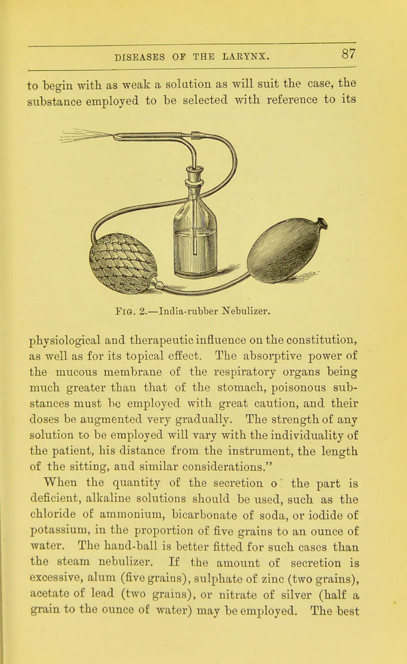 to befyin with as weak a solution as will suit the case, the substance employed to be selected with reference to its Fig. 2.—India-rubber Nebulizer. physiological and therapeutic influence on the constitution, as well as for its topical effect. The absorptive power of the mucous membrane of the respiratory organs being much greater than that of the stomach, poisonous sub- stances must be employed with great caution, and their doses be augmented very gradually. The strength of any solution to be employed will vary with the individuality of the patient, his distance from the instrument, the length of the sitting, and similar considerations. When the quantity of the secretion o  the part is deficient, alkaline solutions should be used, such as the chloride of ammonium, bicarbonate of soda, or iodide of potassium, in the proportion of five grains to an ounce of water. The hand-ball is better fitted for such cases than the steam nebulizer. If the amount of secretion is excessive, alum (five grains), sulphate of zinc (two grains), acetate of lead (two grains), or nitrate of silver (half a grain to the ounce of water) may be employed. The best