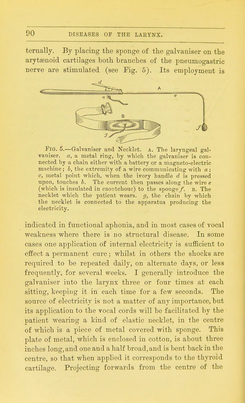 terually. By placing tlie sponge of the galvaniser on the arytsenoid cartilages both branches of the pneumogastric nerve are stimulated (see Fig. 5). Its employment is Pig. 5.—Galvaniser and Necklet. A. The laryngeal gal- vaniser. a, a metal ring, by which the galvaniser is con- nected by a chain either with a battery or a magneto-electric machine; h, the extremity of a wire communicating with a; c, metal point which, when the ivory handle d is pressed upon, touches b. The current then passes along the wire e (which is insulated in caoutchouc) to the spongey. b. The necklet which the patient wears, g, the chain by which the necklet is connected to the apparatus producing the electricity. indicated in functional aphonia, and in most cases of vocal weakness where there is no structural disease. In some cases one application of internal electricity is sufficient to effect a permanent cure; whilst in others the shocks are requii'ed to be repeated daily, on alternate days, or less frequently, for several weeks. I generally introduce the galvaniser into the larynx three or four times at each sitting, keejDing it in each time for a few seconds. The source of electricity is not a matter of any imjDortance, but its application to the vocal cords will be facilitated by the patient wearing a kind of elastic necklet, in the centre of which is a piece of metal covered with sponge. This plate of metal, which is enclosed in cotton, is about thi-ee inches long, and one and a half broad, and is bent back in the centre, so that when applied it corresponds to the thyroid cartilage. Projecting forwards from the centre of the