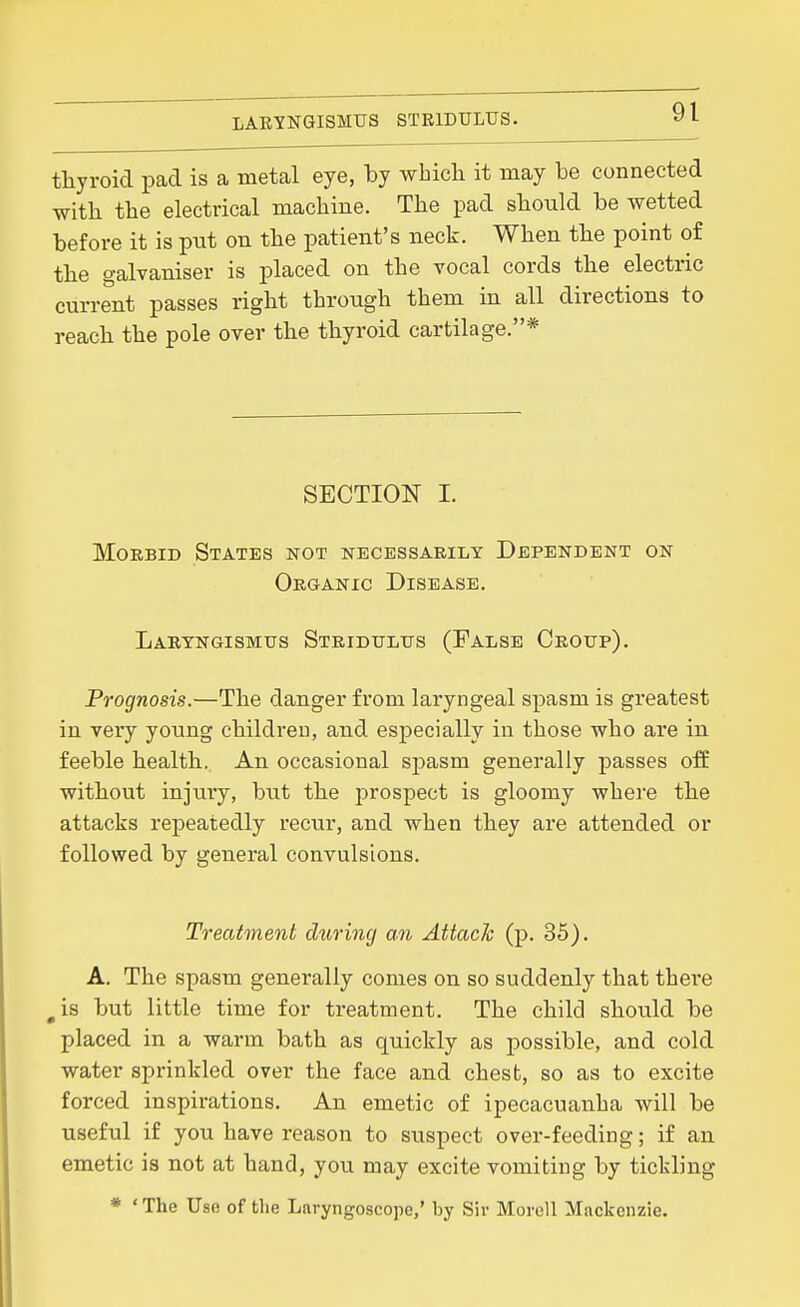 LARYNGISMUS STRIDULUS. thyroid pad is a metal eye, by which it may be connected with the electrical machine. The pad should be wetted before it is put on the patient's neck. When the point of the galvaniser is placed on the vocal cords the electric current passes right through them in all directions to reach the pole over the thyroid cartilage.* SECTION I. Morbid States not necessarily Dependent on Organic Disease. Laryngismus Stridulus (False Croup). Prognosis.—The danger from laryngeal spasm is greatest in very young children, and especially in those who are in feeble health. An occasional spasm generally passes off without injury, but the prospect is gloomy where the attacks repeatedly recTir, and when they are attended or followed by general convulsions. Treatment during an Attack (p. 35). A. The spasm generally conies on so suddenly that there ^is but little time for treatment. The child should be placed in a warm bath as quickly as possible, and cold water sprinkled over the face and chest, so as to excite forced inspirations. An emetic of ipecacuanha will be useful if you have reason to suspect over-feeding; if an emetic is not at hand, you may excite vomiting by tickling * 'The Use of the Laryngoscope,' by Sir Morell Mackenzie.