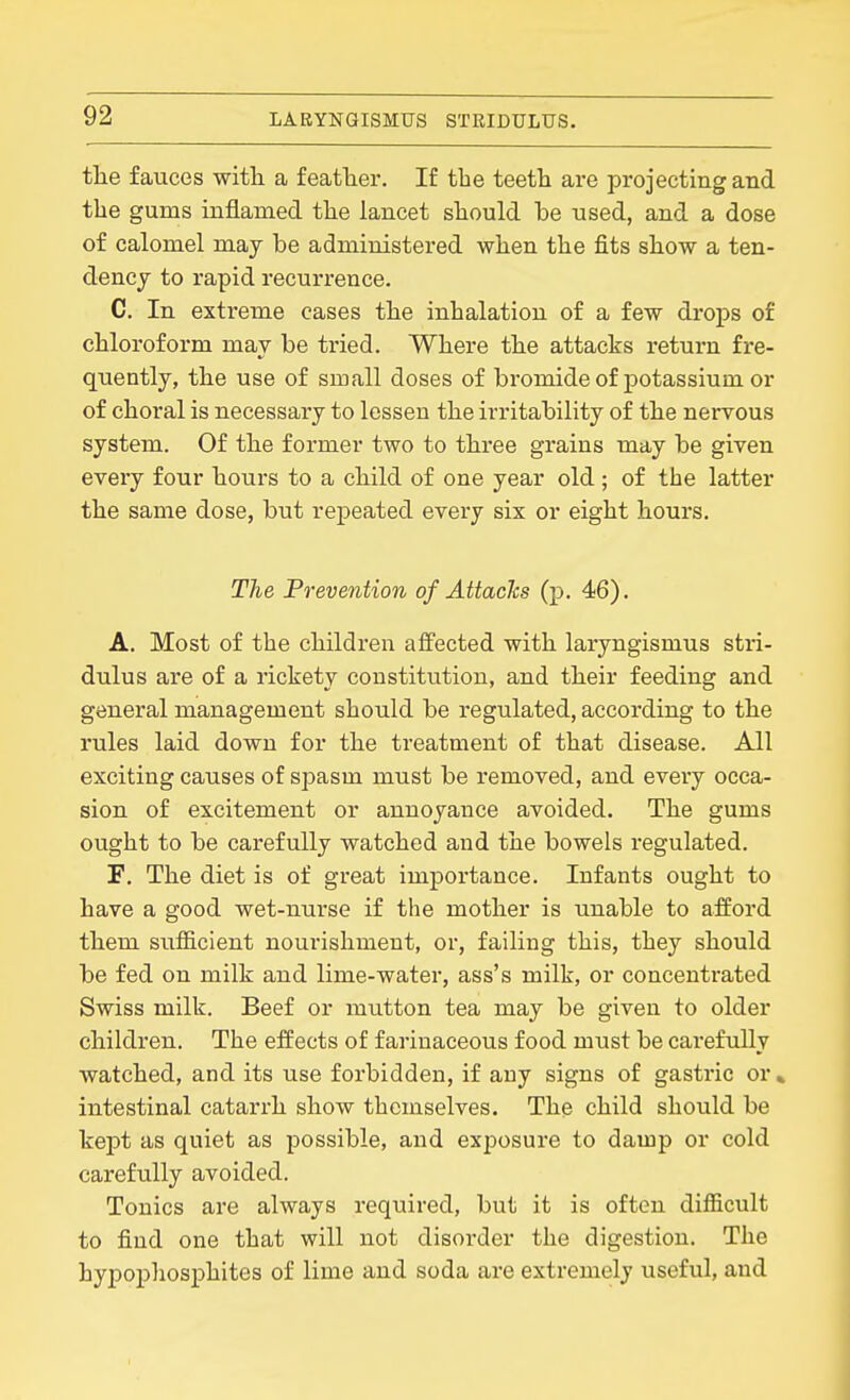 the fauces witli a feather. If the teeth are projecting and the gums inflamed the lancet should he used, and a dose of calomel may be administered when the fits show a ten- dency to rapid recurrence. C. In extreme cases the inhalation of a few drops of chloroform may be tried. Where the attacks return fre- quently, the use of small doses of bromide of potassium or of choral is necessary to lessen the irritability of the nervous system. Of the former two to three grains may be given every four hours to a child of one year old ; of the latter the same dose, but repeated every six or eight hours. The Prevention of Attacks (p. 46). A. Most of the children affected with laryngismus stri- dulus are of a rickety constitution, and their feeding and general management should be regulated, according to the rules laid down for the treatment of that disease. All exciting causes of spasm must be removed, and every occa- sion of excitement or annoyance avoided. The gums ought to be carefully watched and the bowels regulated. F. The diet is of great importance. Infants ought to have a good wet-nurse if the mother is unable to afford them sufficient nourishment, or, failing this, they should be fed on milk and lime-water, ass's milk, or concentrated Swiss milk. Beef or mutton tea may be given to older children. The effects of farinaceous food must be carefully watched, and its use forbidden, if any signs of gastric or » intestinal catarrh show themselves. The child should be kept as quiet as possible, and exposure to damp or cold carefully avoided. Tonics are always required, but it is often difficult to find one that will not disorder the digestion. The hypophosphites of lime and soda are extremely useful, and