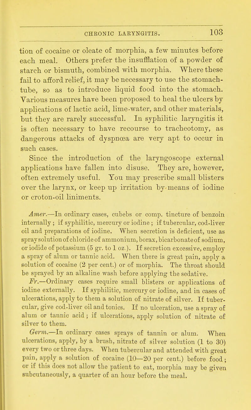 tion of cocaine or oleate of morphia, a few minutes before eacli meal. Others prefer the insufflation of a powder of starch or bismuth, combined with morphia. Where these fail to afford relief, it may be necessary to use the stomach- tube, so as to introduce liquid food into the stomach. Various measures have been proposed to heal the ulcers by applications of lactic acid, lime-water, and other materials, but they are rarely successful. In syphilitic laryngitis it is often necessary to have recourse to tracheotomy, as dangerous attacks of dyspnoea are very apt to occur in such cases. Since the introduction of the laryngoscope external applications have fallen into disuse. They are, however, often extremely useful. Tou may prescribe small blisters over the larynx, or keep up* irritation by means of iodine or croton-oil liniments. Amer.—In ordinary cases, cubebs or comp. tincture o£ benzoin internally ; if syphilitic, mercury or iodine ; if tubercular, cod-liver oil and preparations of iodine. When secretion is deficient, use as spraysolutionof chloride of ammonium, borax, bicarbonate of sodium, or iodide of potassium (5 gr. to 1 oz.). If secretion excessive, employ a spray of alum or tannic acid. When there is great pain, apply a solution of cocaine (2 per cent.) or of morphia. The throat should be sprayed by an alkaline wash before applying the sedative. Fr.—Ordinary cases require small blisters or applications of iodine externally. If syphilitic, mercury or iodine, and in cases of ulcerations, apply to them a solution of nitrate of silver. If tuber- cular, give cod-liver oil and tonics. If no ulceration, use a spray of alum or tannic acid ; if ulcerations, apply solution of nitrate of silver to them. Germ—In ordinary cases sprays of tannin or alum. When ulcerations, apply, by a brush, nitrate of silver solution (1 to 30) every two or three days. When tubercular and attended with great pain, apply a solution of cocaine (10—20 per cent.) before food; or if this does not allow the patient to eat, morphia may be given subcutaneously, a quarter of an hour before the meal.