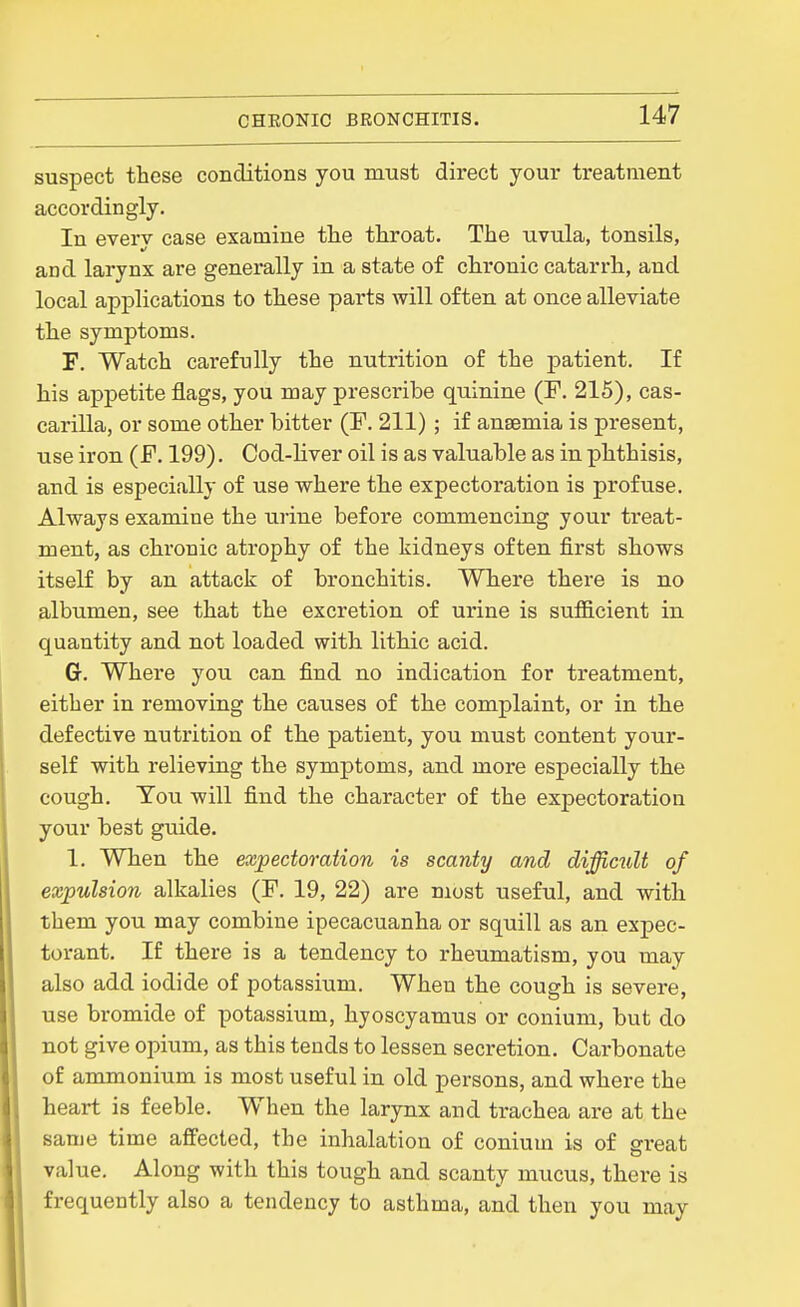 suspect these conditions you must direct your treatment accordingly. In every case examine the throat. The uvula, tonsils, and larynx are generally in a state of chronic catarrh, and local applications to these parts will often at once alleviate the symptoms. F. Watch carefully the nutrition of the patient. If his appetite flags, you may prescribe quinine (P. 215), cas- carilla, or some other bitter (F. 211); if anaemia is present, use iron (F. 199). Cod-Hver oil is as valuable as in phthisis, and is especially of use where the expectoration is profuse. Always examine the urine befoi'e commencing your treat- ment, as chronic atrophy of the kidneys often first shows itself by an attack of bronchitis. Where there is no albumen, see that the excretion of urine is sufficient in quantity and not loaded with lithic acid. G. Where you can find no indication for treatment, either in removing the causes of the complaint, or in the defective nutrition of the patient, you must content your- self with relieving the symptoms, and more especially the cough. Tou will find the character of the expectoration your best guide. 1. When the expectoration is scanty and diffictiU of expulsion alkalies (F. 19, 22) are most useful, and with them you may combine ipecacuanha or squill as an expec- torant. If there is a tendency to rheumatism, you may also add iodide of potassium. When the cough is severe, use bromide of potassium, hyoscyamus or conium, but do not give opium, as this tends to lessen secretion. Carbonate of ammonium is most useful in old persons, and where the heart is feeble. When the larynx and trachea are at the same time affected, the inhalation of conium is of great value. Along with this tough and scanty mucus, there is frequently also a tendency to asthma, and then you may