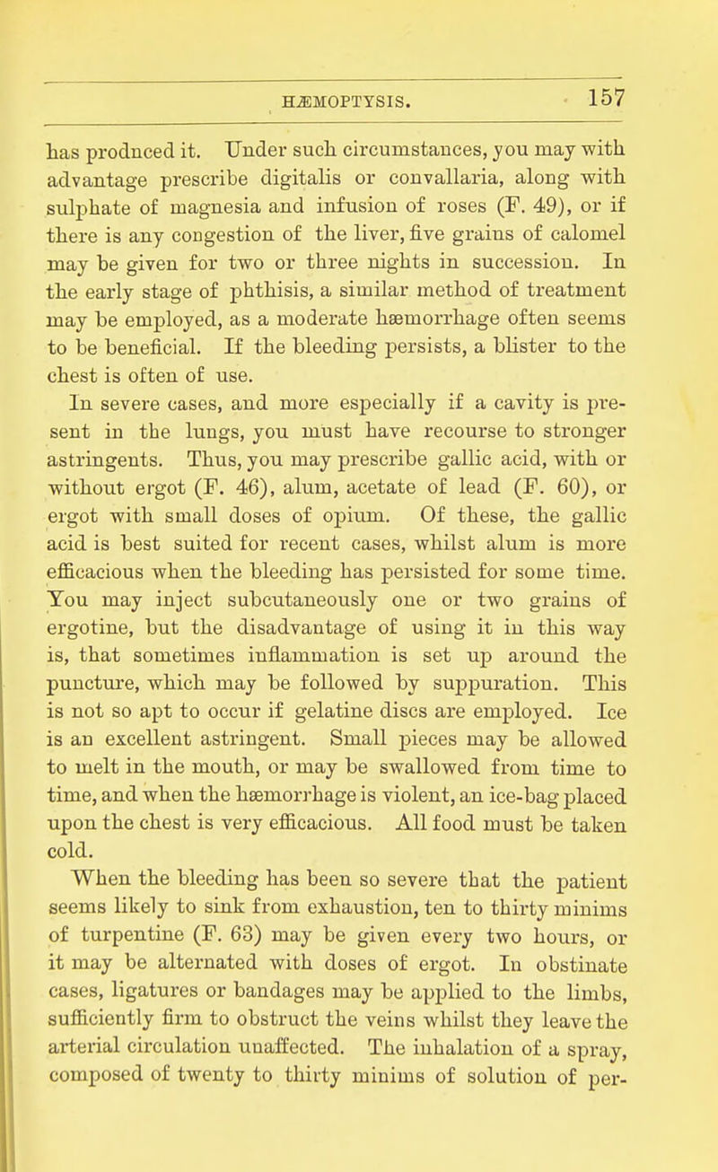 has prodnced it. Under sucli circumstances, you may with advantage prescribe digitalis or convallaria, along with sulphate of magnesia and infusion of roses (F. 49), or if there is any congestion of the liver, five grains of calomel may be given for two or three nights in succession. In the early stage of phthisis, a similar method of treatment may be employed, as a moderate haemorrhage often seems to be beneficial. If the bleeding persists, a bhster to the chest is often of use. In severe cases, and more especially if a cavity is pi*e- sent in the lungs, yon must have recourse to stronger astringents. Thus, you may prescribe gallic acid, with or without ergot (F. 46), alum, acetate of lead (F. 60), or ergot with small doses of opium. Of these, the gallic acid is best suited for recent cases, whilst alum is more efficacious when the bleeding has persisted for some time. Ton may inject subcutaueously one or two grains of ergotine, but the disadvantage of using it in this way is, that sometimes inflammation is set np around the puncture, which may be followed by suppuration. This is not so apt to occur if gelatine discs are employed. Ice is an excellent astringent. Small pieces may be allowed to melt in the mouth, or may be swallowed from time to time, and when the hsemori-hage is violent, an ice-bag placed upon the chest is very efficacious. All food must be taken cold. When the bleeding has been so severe that the patient seems likely to sink from exhaustion, ten to thirty minims of turpentine (F. 63) may be given every two hours, or it may be alternated with doses of ergot. In obstinate cases, ligatures or bandages may be applied to the limbs, sufficiently firm to obstruct the veins whilst they leave the arterial circulation unaffected. The inhalation of a spray, composed of twenty to thirty minims of solution of per-