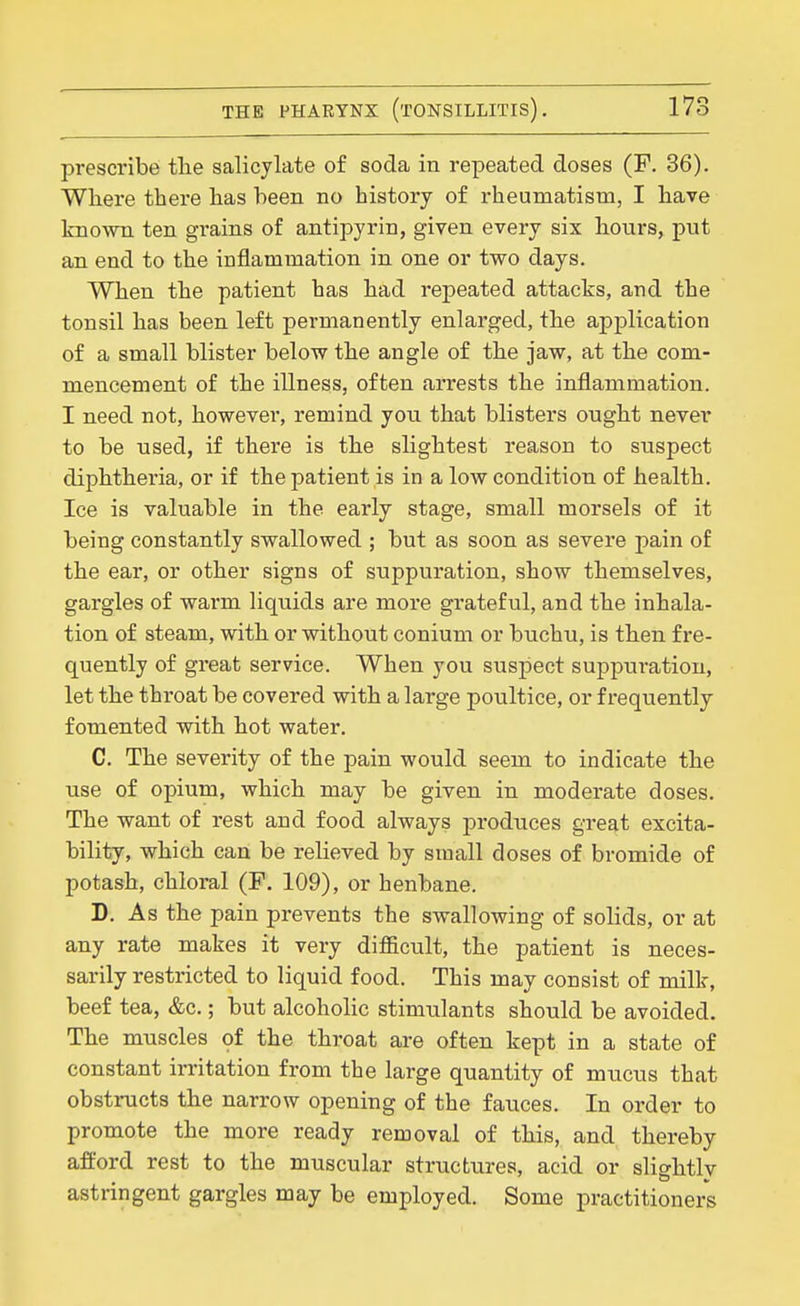 prescribe tlie salicylate of soda in repeated doses (F. 36). Where there has been no history of rheumatism, I have known ten grains of antipyrin, given every six hours, put an end to the inflammation in one or two days. When the patient has had repeated attacks, and the tonsil has been left permanently enlarged, the application of a small blister below the angle of the jaw, at the com- mencement of the illness, often arrests the inflammation. I need not, however, remind you that blisters ought never to be used, if there is the slightest reason to suspect diphtheria, or if the patient is in a low condition of health. Ice is valuable in the early stage, small morsels of it being constantly swallowed ; but as soon as severe pain of the ear, or other signs of suppuration, show themselves, gargles of warm liquids are more grateful, and the inhala- tion of steam, with or without conium or buchu, is then fre- quently of great service. When you suspect suppui-atiou, let the throat be covered with a large poultice, or frequently fomented with hot water, C. The severity of the pain would seem to indicate the use of opium, which may be given in moderate doses. The want of rest and food always produces great excita- bility, which can be relieved by small doses of bromide of potash, chloral (F. 109), or henbane. D. As the pain prevents the swallowing of solids, or at any rate makes it very difl&cult, the patient is neces- sarily restricted to liquid food. This may consist of milk, beef tea, &c.; but alcoholic stimulants should be avoided. The muscles of the throat are often kept in a state of constant irritation from the large quantity of mucus that obstructs the narrow opening of the fauces. In order to promote the more ready removal of this, and thereby afford rest to the muscular structures, acid or slightly astringent gargles may be employed. Some practitioners