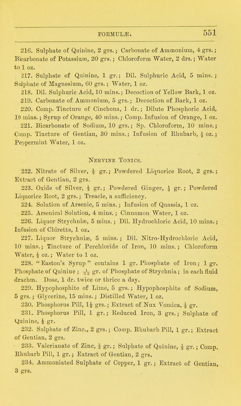 216. Sulphate of Quinine, 2 grs.; Carbonate of Ammonium, 4 grs.; Bicarbonate of Potassium, 20 grs.; Chloroform Water, 2 drs.; Water to 1 oz. . 217. Sulphate of Quinine, 1 gr.; Dil. Sulphuric Acid, 5 mins. ; Suljihate of Magnesium, 60 grs.; Water, 1 oz. 218. Dil. Sulphuric Acid, 10 mins.; Decoction of Yellow Bark, 1 oz. 219. Cai'bonate of Ammonium, 5 grs.; Decoction of Bark, 1 oz. 220. Comp. Tincture of Cinchona, 1 dr.; Dilute Phosphoric Acid, 10 mins.; Syrup of Orange, 40 mins.; Comp. Infusion of Orange, 1 oz. 221. Bicarbonate of Sodium, 10 grs.; Sp. Chloroform, 10 mins.; Comp. Tincture of Gentian, 30 mins.; Infusion of Bhuharb, ^ oz.; Peppermint Water, 1 oz. Neetike Tonics. 222. Nitrate of Silver, ^ gr.; Powdered Liquorice Root, 2 grs.; Extract of Gentian, 2 grs. 223. Oxide of Silver, i gr.; Powdered Ginger, ^ gr.,- Powdered Liquorice Root, 2 grs.; Treacle, a sufficiency. 224. Solution of Arsenic, 5 mins.; Infusion of Quassia, 1 oz. 225. Arsenical Solution, 4 mins.; Cinnamon Water, 1 oz. 226. Liquor Strychuiae, 5 mins.; Dil. Hydrochloric Acid, 10 mins.; Infusion of Chiretta, 1 oz. 227. Liquor Strychnise, 5 mins.; Dil. Nitro-Hydrochloric Acid, 10 mins.; Tincture of Perchloride of Iron, 10 mins.; Chloroform Water, ^ oz.; Water to 1 oz. 228.  Easton's Syrup  contains 1 gr. Phosphate of Iron; 1 gr. Phosphate of Quinine ; -53 gr. of Phosphate of Strychnia; in each fluid drachm. Dose, 1 dr. twice or thrice a day. 229. Hypophosphite of Lime, 5 grs.; Hypophosphite of Sodium, 5 grs.; Glycerine, 15 mins.; Distilled Water, 1 oz. 230. Phosphorus Pill, 1J grs.; Extract of Nux Vomica, i gr. 231. Phosphorus Pill, 1 gr.; Reduced Iron, 3 grs.; Sulphate of Quinine, i gr. 232. Sulphate of Zinc, 2 grs.; Comp. Rhubarb Pill, 1 gr.; Extract of Gentian, 2 grs. 233. Valerianate of Zinc, ^ gr.; Sulphate of Quinine, i gr.; Comp, Rhubarb Pill, 1 gr.; Extract of Gentian, 2 grs. 234. Ammoniated Sulphate of Copper, 1 gr.; Extract of Gentian, 3 grs.