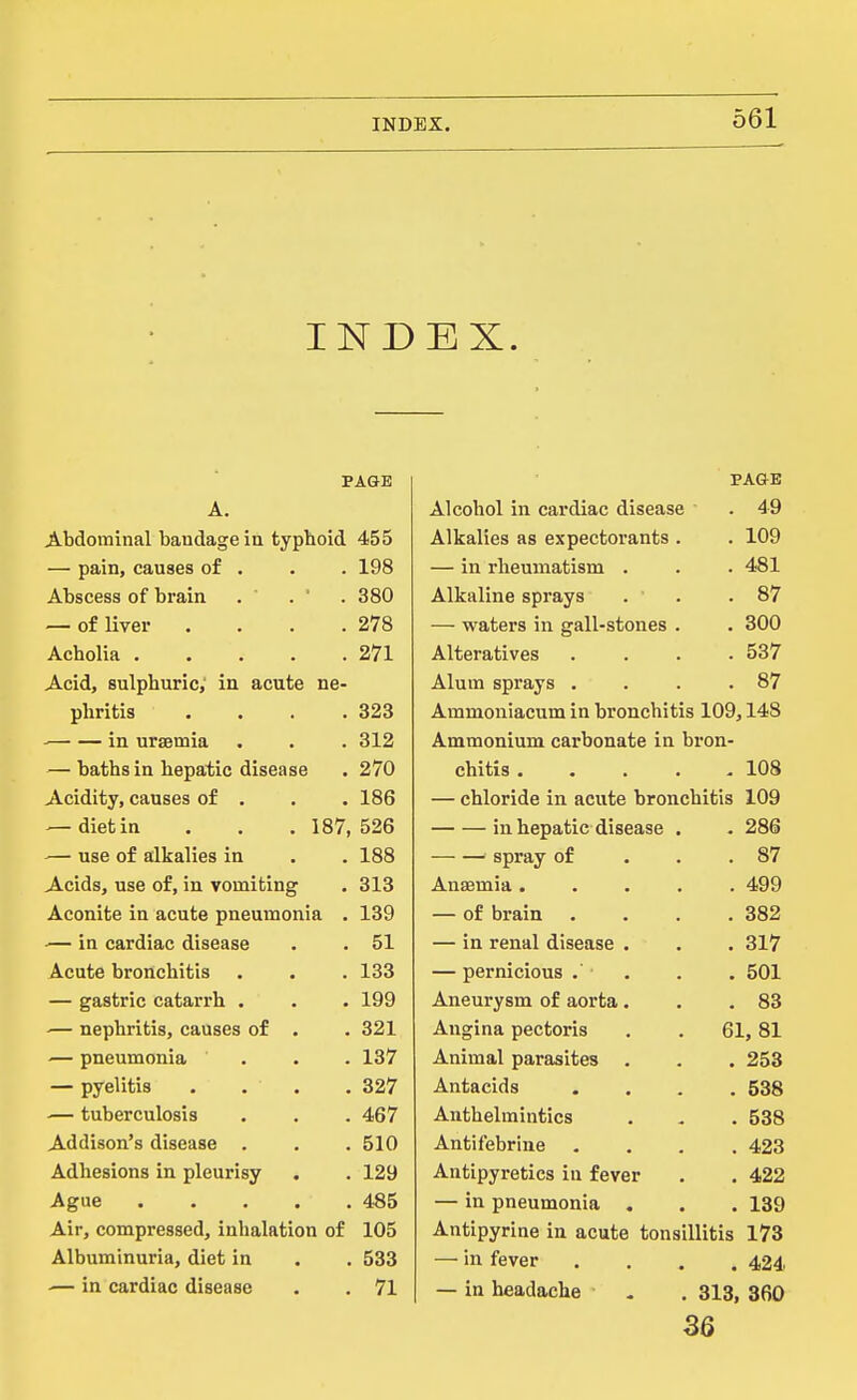 INDEX. PAGE A. Abdominal bandage ia typboid 455 — pain, causes of . . . 198 Abscess of brain . . ' . 380 — of liver . . . .278 Acholia 271 Acid, sulphuric, in acute ne- phritis . . . .323 in uraemia . . . 312 — baths in hepatic disease . 270 Acidity, causes of . . . 186 — diet in . . . 187, 526 — use of alkalies in . . 188 Acids, use of, in vomiting . 313 Aconite in acute pneumonia . 139 — in cardiac disease . . 51 Acute bronchitis . . . 133 — gastric catarrh . . . 199 ■— nephritis, causes of . . 321 — pneumonia ... 137 — pyelitis . . , . 327 — tuberculosis . . . 467 Addison's disease . . . 510 Adhesions in pleurisy . . 129 Ague 4-85 Air, compressed, inhalation of 105 Albuminuria, diet in . . 533 — in cardiac disease . . 71 PAGE Alcohol in cardiac disease . 49 Alkalies as expectorants . . 109 — in rheumatism . . 481 Alkaline sprays . ' . 87 — waters in gall-stones . . 300 Alteratives . 537 Alum sprays . . 87 Ammoniacum in bronchitis 109,148 Ammonium carbonate in bron- chitis .... , 108 — chloride in acute bronchitis 109 in hepatic disease . . 286 spray of . 87 Anaemia .... . 499 — of brain . 382 — in renal disease . . 317 — pernicious . . 501 Aneurysm of aorta. . 83 Angina pectoris 61, 81 Animal parasites . . 253 Antacids . 538 Anthelmintics . 538 Antifebrine . 423 Antipyretics in fever . 422 — in pneumonia . . 139 Antipyrine in acute tonsillitis 173 — in fever . 424 — in headache 313, 360 B6